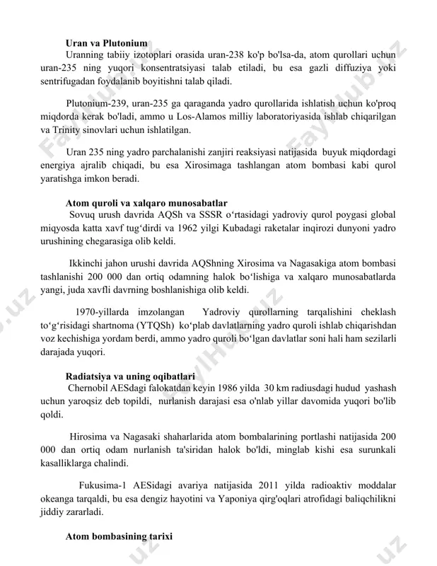 uran 235 ning yadro parchalanishi zanjiri reaksiyasi natijasida buyuk miqdordagi energiya ajralib chiqadi, bu esa xirosimaga tashlangan atom bombasi kabi qurol yaratishga imkon beradi. atom quroli va xalqaro munosabatlar sovuq urush davrida aqsh va sssr oʻrtasidagi yadroviy qurol poygasi global miqyosda katta xavf tugʻdirdi va 1962 yilgi kubadagi raketalar inqirozi dunyoni yadro urushining chegarasiga olib keldi. ikkinchi jahon urushi davrida aqshning xirosima va nagasakiga atom bombasi tashlanishi 200 000 dan ortiq odamning halok boʻlishiga va xalqaro munosabatlarda yangi, juda xavfli davrning boshlanishiga olib keldi. 1970-yillarda imzolangan yadroviy qurollarning tarqalishini cheklash toʻgʻrisidagi shartnoma (ytqsh) koʻplab davlatlarning yadro quroli ishlab chiqarishdan voz kechishiga yordam berdi, ammo yadro quroli boʻlgan davlatlar soni hali ham sezilarli darajada yuqori. radiatsiya va uning oqibatlari chernobil aesdagi falokatdan keyin 1986 yilda 30 km radiusdagi hudud yashash uchun yaroqsiz deb topildi, nurlanish darajasi esa o'nlab yillar davomida yuqori bo'lib qoldi. hirosima va nagasaki shaharlarida atom bombalarining portlashi natijasida …