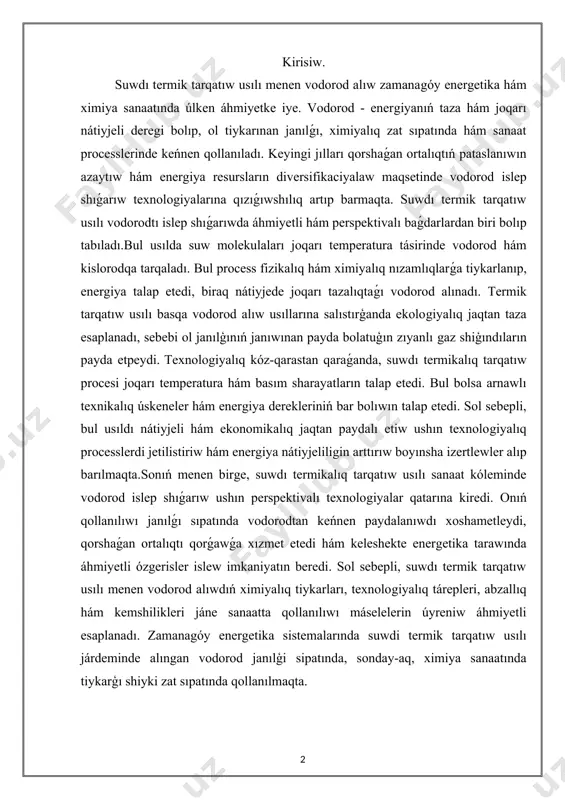 suwdı termik tarqatıw usılı menen vodorod alıwdıń ximiyalıq tiykarları, texnologiyalıq tárepleri, abzallıq hám kemshilikleri jáne sanaatta qollanılıwı máselelerin úyreniw áhmiyetli esaplanadı. zamanagóy energetika sistemalarında suwdi termik tarqatıw usılı járdeminde alıngan vodorod janılģi sipatında, sonday-aq, ximiya sanaatında tiykarģı shiyki zat sıpatında qollanılmaqta. suwdı termik tarqatıw usılınıń ulıwma túsinigi. suwdi termik tarqatıw usılınıń ulıwma túsinigi haqqında sóz bolganda, dáslep, bul procestiń ximiyalıq hám fizikalıq tiykarların túsiniw áhmiyetli. suw - ximiya sanaatınıń eń kóp tarqalgan hám áhmiyetli zatı. ol eki atom vodorod hám bir atom kislorodtan quralgan hám oniń ximiyalıq formulası h2o kórinisinde anlatıladı. suwdıń termik tarqalıw procesi bolsa suw molekulalarınıń joqarı temperatura tásirinde vodorod hám kislorodqa tarqalıwın bildiredi. bul process texnologiyalıq jaqtan quramalı bolıwına qaramastan, zamanagóy energetika hám ximiya sanaatı ushın oǵada úlken áhmiyetke iye.termik tarqatıw usılı vodorod islep shıǵarıwdıń ekologiyalıq taza jollarınan biri bolıp esaplanadı. bul usılda vodorod alıw procesinde hesh qanday zıyanlı shıǵındı gazler payda bolmaydı, sebebi suw molekulaları tek …