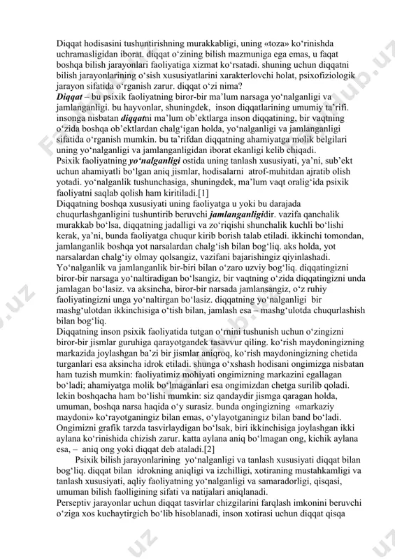 soslangan holda, diqqatni iroda va insonning faoliyati bilan bog‘laydilar.[1] diqqat hodisasini tushuntirishning murakkabligi, uning «toza» ko‘rinishda uchramasligidan iborat. diqqat o‘zining bilish mazmuniga ega emas, u faqat boshqa bilish jarayonlari faoliyatiga xizmat ko‘rsatadi. shuning uchun diqqatni bilish jarayonlarining o‘sish xususiyatlarini xarakterlovchi holat, psixofiziologik jarayon sifatida o‘rganish zarur. diqqat o‘zi nima? diqqat – bu psixik faoliyatning biror-bir ma’lum narsaga yo‘nalganligi va jamlanganligi. bu hayvonlar, shuningdek, inson diqqatlarining umumiy ta’rifi. insonga nisbatan diqqatni ma’lum ob’ektlarga inson diqqatining, bir vaqtning o‘zida boshqa ob’ektlardan chalg‘igan holda, yo‘nalganligi va jamlanganligi sifatida o‘rganish mumkin. bu ta’rifdan diqqatning ahamiyatga molik belgilari uning yo‘nalganligi va jamlanganligidan iborat ekanligi kelib chiqadi. psixik faoliyatning yo‘nalganligi ostida uning tanlash xususiyati, ya’ni, sub’ekt uchun ahamiyatli bo‘lgan aniq jismlar, hodisalarni atrof-muhitdan ajratib olish yotadi. yo‘nalganlik tushunchasiga, shuningdek, ma’lum vaqt oralig‘ida psixik faoliyatni saqlab qolish ham kiritiladi.[1] diqqatning boshqa xususiyati uning faoliyatga u yoki bu darajada chuqurlashganligini tushuntirib beruvchi jamlanganligidir. vazifa qanchalik murakkab bo‘lsa, diqqatning …