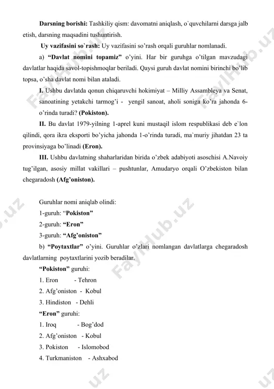 nomini birinchi bo’lib topsa, o’sha davlat nomi bilan ataladi. i. ushbu davlatda qonun chiqaruvchi hokimiyat – milliy assambleya va senat, sanoatining yetakchi tarmog’i - yengil sanoat, aholi soniga ko’ra jahonda 6-o’rinda turadi? (pokiston). ii. bu davlat 1979-yilning 1-aprel kuni mustaqil islom respublikasi deb e`lon qilindi, qora ikra eksporti bo’yicha jahonda 1-o’rinda turadi, ma`muriy jihatdan 23 ta provinsiyaga bo’linadi (eron). iii. ushbu davlatning shaharlaridan birida o’zbek adabiyoti asoschisi a.navoiy tug’ilgan, asosiy millat vakillari – pushtunlar, amudaryo orqali o’zbekiston bilan chegaradosh (afg’oniston). guruhlar nomi aniqlab olindi: 1-guruh: “pokiston” 2-guruh: “eron” 3-guruh: “afg’oniston” b) “poytaxtlar” o’yini. guruhlar o’zlari nomlangan davlatlarga chegaradosh davlatlarning poytaxtlarini yozib beradilar. “pokiston” guruhi: 1. eron - tehron 2. afg’oniston - kobul 3. hindiston - dehli “eron” guruhi: 1. iroq - bog’dod 2. afg’oniston - kobul 3. pokiston - islomobod 4. turkmaniston - ashxabod 5. ozarbayjon - boku 6. armeniya - yerevan “afg’oniston” guruhi: 1. eron - tehron 2. turkmaniston …