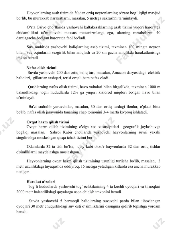 ga ega boʻlib, bu ularning issiq iqlim sharoitida omon qolishlariga yordam beradi. asab tizimi hayvonlarning asab tizimida 30 dan ortiq neyronlarning oʻzaro bogʻliqligi mavjud boʻlib, bu murakkab harakatlarni, masalan, 5 metrga sakrashni taʼminlaydi. oʻrta osiyo choʻllarida yashovchi kaltakesaklarning asab tizimi yuqori haroratga chidamlilikni taʼminlovchi maxsus mexanizmlarga ega, ularning metabolizmi 40 darajagacha boʻlgan haroratda faol boʻladi. suv muhitida yashovchi baliqlarning asab tizimi, taxminan 100 mingta neyron bilan, suv oqimlarini sezgirlik bilan aniqlash va 20 sm gacha aniqlikda harakatlanishga imkon beradi. nafas olish tizimi suvda yashovchi 200 dan ortiq baliq turi, masalan, amazon daryosidagi elektrik baliqlari, gillardan tashqari, terisi orqali ham nafas oladi. qushlarning nafas olish tizimi, havo xaltalari bilan birgalikda, taxminan 1000 m balandlikdagi tog'li hududlarda 12% ga yuqori kislorod miqdori bo'lgan havo bilan ta'minlaydi. ba'zi sudralib yuruvchilar, masalan, 30 dan ortiq turdagi ilonlar, o'pkasi bitta bo'lib, nafas olish jarayonida tananing chap tomonini 3-4 marta ko'proq ishlatadi. ovqat hazm qilish tizimi …