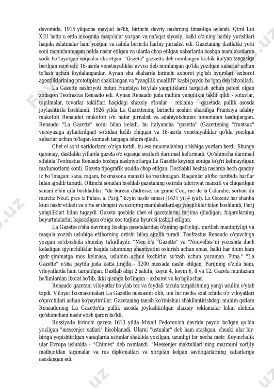 tbuot shakllanadi. xix asrda matbuotda haqiqiy «portlash» yuz berdi – ma’lum sohaga ixtisoslashgan gazetalar paydo bo‘ldi: adabiyot, sanoat va savdoga oid va hokazo. xususiy gazetalar rasmiylarini bozordan siqib chiqara boshladi. endi tashqi siyosat mavzusiga alohida e’tibor qaratila boshlandi. xx asrga kelib esa gazetalarda ichki siyosat, oddiy xalqning hayotini yoritish ham yo‘lga qo‘yildi. davlat va siyosiy tuzumni tanqid qilishga, mamlakat ichidagi muammolarni ochiqlashga ixtisoslashgan matbuot paydo bo‘ldi. matbuot tarixidagi burilish davri germaniyada 1450-yillarda iogannes gutenberg tomonidan bosmaxonaning ixtiro qilinishi bo‘ldi. lekin gazetalar biz ko'nikkan ko'rinishga ega bo'lguncha yana ikki yuz yil o'tdi. birinchisi la gazette edi. fransuz nashrining ta'sirini undagi ba'zi xabarlarni shaxsan frantsiya qiroli lui xiii va kardinal rishelye yozganligi bilan baholash mumkin. aytgancha, ushbu nashr ham pullik reklama sohasida kashshof bo'ldi. lekin "gazette" so'zi nimani anglatadi? frantsuzlar uni italiyaliklardan qabul qildilar, ular kichkina magpiyalarni shunday chaqirdilar, shuningdek, nominal qiymati 2 soldi bo'lgan tanga. u ko'pincha 16-asrda venetsiyada nashr etilgan …