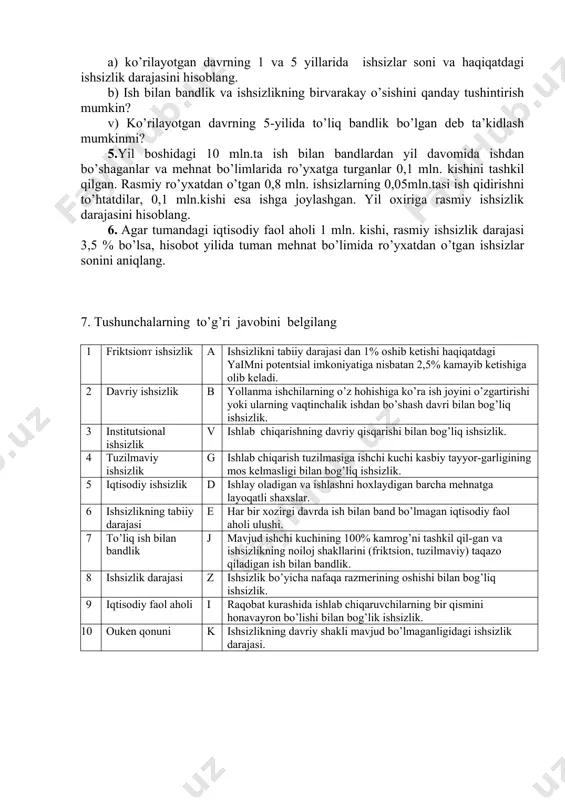 kil qilgan. rasmiy ro’yxatdan o’tgan 0,8 mln. ishsizlarning 0,05mln.tasi ish qidirishni to’htatdilar, 0,1 mln.kishi esa ishga joylashgan. yil oxiriga rasmiy ishsizlik darajasini hisoblang. 6. agar tumandagi iqtisodiy faol aholi 1 mln. kishi, rasmiy ishsizlik darajasi 3,5 % bo’lsa, hisobot yilida tuman mehnat bo’limida ro’yxatdan o’tgan ishsizlar sonini aniqlang. 7. tushunchalarning to’g’ri javobini belgilang 1 friktsionт ishsizlik a ishsizlikni tabiiy darajasi dan 1% oshib ketishi haqiqatdagi yaimni potentsial imkoniyatiga nisbatan 2,5% kamayib ketishiga olib keladi. 2 davriy ishsizlik b yollanma ishchilarning o’z hohishiga ko’ra ish joyini o’zgartirishi yoki ularning vaqtinchalik ishdan bo’shash davri bilan bog’liq ishsizlik. 3 institutsional ishsizlik v ishlab chiqarishning davriy qisqarishi bilan bog’liq ishsizlik. 4 tuzilmaviy ishsizlik g ishlab chiqarish tuzilmasiga ishchi kuchi kasbiy tayyor-garligining mos kelmasligi bilan bog’liq ishsizlik. 5 iqtisodiy ishsizlik d ishlay oladigan va ishlashni hoxlaydigan barcha mehnatga layoqatli shaxslar. 6 ishsizlikning tabiiy darajasi e har bir xozirgi davrda ish bilan band bo’lmagan iqtisodiy faol …