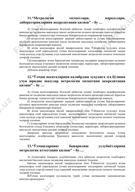 аш ва созлаш 10.“ўлчаш воситаларини метрологик аттестация қилиш”бу.. а) ўлчаш воситаларининг белгилаб қўйилган техник талабларга мувофиқлигини аниқлаш ва тасдиқлаш мақсадида давлат метрология хизмати органлари (ваколат берилган бошқа органлар, ташкилотлар) томонидан бажариладиган операциялар мажмуи; б) метрология жиҳатларининг ҳақиқий қийматларини ва ўлчов бирликларининг қўллашга яроқлилигини аниқлаш ҳамда тасдиқлаш мақсадида калибрлаш лабораторияси бажарадиган операциялари мажмуи; в)ягона намуналарда ишлаб чиқариладиган (ёки ўзбекистон ҳудудига ягона намуналарда олиб кириладиган) ўлчаш воситаларининг хоссаларини синчиклаб тадқиқ этиш асосида улар қўлланиш учун ҳаққоний эканлигининг метрология хизмати томонидан эътироф этилиши; г) ўлчашларнинг ягона бирлигини таъминлаш ишларини аккредитация қилишни белгиланган соҳада ўтказишга метрология хизматлари, марказлари, лабораторияларининг ваколатли эканлигининг расмий эътироф этилиши; д) ўлчаш воситаларни тамирлаш ва созлаш 11.“метрология хизматлари, марказлари, лабораторияларини аккредитация қилиш” – бу … а) ўлчаш воситаларининг белгилаб қўйилган техник талабларга мувофиқлигини аниқлаш ва тасдиқлаш мақсадида давлат метрология хизмати органлари (ваколат берилган бошқа органлар, ташкилотлар) томонидан бажариладиган операциялар мажмуи; б) метрология жиҳатларининг ҳақиқий қийматларини ва ўлчаш бирликларининг қўллашга яроқлилигини …