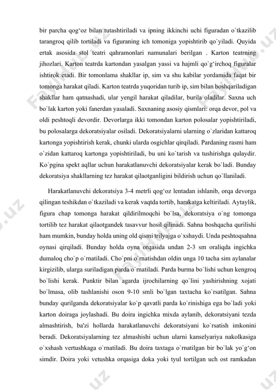 cha qog‘oz bilan tutashtiriladi va ipning ikkinchi uchi figuradan o`tkazilib tarangroq qilib tortiladi va figuraning ich tomoniga yopishtirib qo`yiladi. quyida ertak asosida stol teatri qahramonlari namunalari berilgan . karton teatrning jihozlari. karton teatrda kartondan yasalgan yassi va hajmli qo`g‘irchoq figuralar ishtirok etadi. bir tomonlama shakllar ip, sim va shu kabilar yordamida faqat bir tomonga harakat qiladi. karton teatrda yuqoridan turib ip, sim bilan boshqariladigan shakllar ham qatnashadi, ular yengil harakat qiladilar, burila oladilar. saxna uch bo`lak karton yoki fanerdan yasaladi. saxnaning asosiy qismlari: orqa devor, pol va oldi peshtoqli devordir. devorlarga ikki tomondan karton polosalar yopishtiriladi, bu polosalarga dekoratsiyalar osiladi. dekoratsiyalarni ularning o`zlaridan kattaroq kartonga yopishtirish kerak, chunki ularda osgichlar qirqiladi. pardaning rasmi ham o`zidan kattaroq kartonga yopishtiriladi, bu uni ko`tarish va tushirishga qulaydir. ko`pgina spekt aqllar uchun harakatlanuvchi dekoratsiyalar kerak bo`ladi. bunday dekoratsiya shakllarning tez harakat qilaotganligini bildirish uchun qo`llaniladi. harakatlanuvchi dekoratsiya 3-4 metrli qog‘oz lentadan ishlanib, orqa devorga …