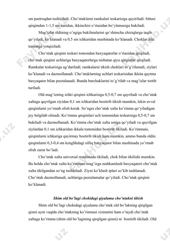 ziladi. cho’ntak qirqimi teskari tomondan baxyaqatorlar o’rtasidan qirqiladi, cho’ntak qirqimi uchlariga baxyaqatorlarga nisbatan qiya qirqimlar qirqiladi. ramkalar teskarisiga ag’dariladi; ramkalarni tikish choklari to’g’rilanadi, ziylari ko’klanadi va dazmollanadi. cho’ntaklarning uchlari teskarisidan ikkita qaytma baxyaqator bilan puxtalanadi. bunda burchaklarini to’g’rilab va mag’izlar tortib turiladi. old mag’izning ichki qirqimi ichkarisiga 0,5-0,7 sm qayriladi va cho’ntak xaltaga qayrilgan ziyidan 0,1 sm ichkaridan bostirib tikish mumkin, lekin avval qirqimlarni yo’rmab olish kerak. so’ngra cho’ntak xalta ko’rinma qo’yiladigan joy belgilab olinadi. ko’rinma qirqimlari uch tomonidan teskarisiga 0,5-0,7 sm bukiladi va dazmollanadi. ko’rinma cho’ntak xalta ustiga qo’yiladi va qayrilgan ziylardan 0,1 sm ichkaridan ikkala tomonidan bostirib tikiladi. ko’rinmani, qirqimlarni ichkariga qayirmay bostirib tikish ham mumkin, ammo bunda oldin qirqimlarni 0,3-0,4 sm kenglikdagi silliq baxyaqator bilan mashinada yo’rmab olish zarur bo’ladi. cho’ntak xalta universal mashinada tikiladi, chok bilan tikilishi mumkin. bu holda cho’ntak xalta ko’rinmani mag’izga mahkamlash baxyaqatori cho’ntak xalta tikilgandan so’ng tushiriladi. ziyni ko’klash iplari so’kib tashlanadi. …