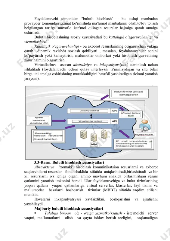 kamaytirish va korxonalarning samaradorligini oshirishga qaratilgan. bulutli texnologiyalarning o'ziga xos xususiyati bu apparat platformasi va geografik hududga biriktirilmasligi, kengayish ehtimoli . mijoz dunyoning istalgan burchagidan va internetga ulangan har qanday qurilmadan bulutli xizmatlar bilan ishlashi, korxonaning o'zgaruvchan vazifalariga va bozor ehtiyojlariga tezda javob berishi mumkin. bulutli hisoblash bulutli hisoblash deganda (cloud computing ingliz tilidan olingan) odatda internet servislar shaklida foydalanuvchiga internet xizmatlarni kompyuter resurslar shaklida taqdim etish tushuniladi. hisoblash manbalari foydalanuvchiga "tozalangan" shaklda taqdim etiladi va foydalanuvchi qanday kompyuterlar uning so'rovlarini qayta ishlagan, qanday operatsion tizim ostida bu boshqarilganligi haqida tasavvurga ega bo’lmaydi. 5.2-rasm. bulutli hisoblash sxemasi hozirgi vaqtda yirik hisoblash bulutlari ma'lumotlar markazlarida (mqim) joylashgan minglab serverlardan iborat. ular bir vaqtning o'zida millionlab foydalanuvchilar tomonidan ishlatiladigan o'nminglab ilovalar uchun manbalar bilan ta'minlaydi. bulutli hisoblashning xususiyatlari rasm 5.3 da keltirilgan. hisoblash manbalari egasi tomonidan, bulutli hisoblash tashqi foydalanuvchilarga axborot manbalarini taqdim etishga qaratilgan. foydalanuvchi tomonidan "bulutli hisoblash" – bu tashqi …
