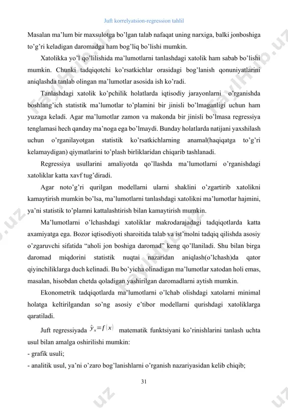 hu bilan birga daromad miqdorini statistik nuqtai nazaridan aniqlash(o’lchash)da qator qiyinchiliklarga duch kelinadi. bu bo’yicha olinadigan ma’lumotlar xatodan holi emas, masalan, hisobdan chetda qoladigan yashirilgan daromadlarni aytish mumkin. ekonometrik tadqiqotlarda ma’lumotlarni o’lchab olishdagi xatolarni minimal holatga keltirilgandan so’ng asosiy e’tibor modellarni qurishdagi xatoliklarga qaratiladi. juft regressiyada matematik funktsiyani ko’rinishlarini tanlash uchta usul bilan amalga oshirilishi mumkin: - grafik usuli; - analitik usul, ya’ni o’zaro bog’lanishlarni o’rganish nazariyasidan kelib chiqib; - eksperimental (tajriba)usuli; ikki ko’rsatkich orasidagi bog’lanishlarni o’rganishda regressiya tenglamalarini grafik usulida tanlash ko’rgazmali chizmalar shaklida amalga oshiriladi. bu usul korrelyatsiya maydoniga asoslanadi. bog’lanishlarni miqdoriy jixatdan baholashda qo’llaniladigan egri chiziqlarni asosiy turlari quydagi rasmlarda keltirilgan. 3.1.- rasm. ikki o’zgaruvchi orasidagi bog’lanishni miqdoriy jihatdan baholashda qo’llaniladigan egri chiziqlarning asosiy turlari regressiya tenglamasini tanlashning analitik usuli ko’proq amalda qo’llaniladi. ushbu usul taxlil qilinayotgan ko’rsatkichlarning o’zaro bog’lanish tabiatini o’rganishga asoslanadi. masalan, korxonaning elektr energiya()ga bo’lgan talabi ishlab chiqarilayotgan maxsulot xajmi()ga bog’liq holda o’rganilayotgan bo’lsin. …