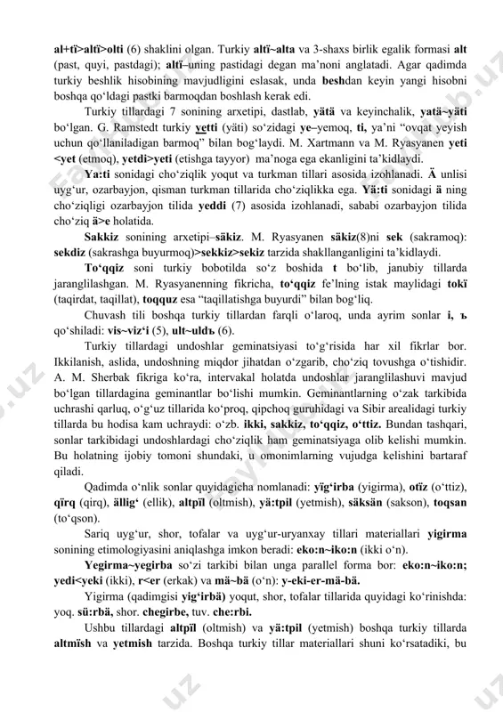 bayjon, qisman turkman tillarida cho‘ziqlikka ega. yä:ti sonidagi ä ning cho‘ziqligi ozarbayjon tilida yeddi (7) asosida izohlanadi, sababi ozarbayjon tilida cho‘ziq ä>e holatida. sakkiz sonining arxetipi–säkiz. m. ryasyanen säkiz(8)ni sek (sakramoq): sekdiz (sakrashga buyurmoq)>sekkiz>sekiz tarzida shakllanganligini ta’kidlaydi. to‘qqiz soni turkiy bobotilda so‘z boshida t bo‘lib, janubiy tillarda jaranglilashgan. m. ryasyanenning fikricha, to‘qqiz fe’lning istak maylidagi tokї (taqirdat, taqillat), toqquz esa “taqillatishga buyurdi” bilan bog‘liq. chuvash tili boshqa turkiy tillardan farqli o‘laroq, unda ayrim sonlar i, ъ qo‘shiladi: vis~viz‘i (5), ult~uldъ (6). turkiy tillardagi undoshlar geminatsiyasi to‘g‘risida har xil fikrlar bor. ikkilanish, aslida, undoshning miqdor jihatdan o‘zgarib, cho‘ziq tovushga o‘tishidir. a. m. sherbak fikriga ko‘ra, intervakal holatda undoshlar jaranglilashuvi mavjud bo‘lgan tillardagina geminantlar bo‘lishi mumkin. geminantlarning o‘zak tarkibida uchrashi qarluq, o‘g‘uz tillarida ko‘proq, qipchoq guruhidagi va sibir arealidagi turkiy tillarda bu hodisa kam uchraydi: o‘zb. ikki, sakkiz, to‘qqiz, o‘ttiz. bundan tashqari, sonlar tarkibidagi undoshlardagi cho‘ziqlik ham geminatsiyaga olib kelishi mumkin. bu …