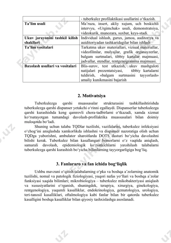gurux, jamoa, auditoriya va auiditoriyadan tashkaridagilar bilan ishlash ta’lim vositalari tarkatma ukuv materiallari, viziual materiallar, videofilmlar, mulyajlar, grafik organayzerlar, balgam surtmalari, tibbiy kartalar majmuasi, jadvallar, stendlar, rentgenogramma majmuasi. baxolash usullari va vositalari blis-surov, test utkazish, ukuv mashguloti natijalari prezentatsiyasi, tibbiy kartalarni tuldirish, «balgam surtmasini tayyorlash» amaliy kunikmasini bajarish 2. motivatsiya tuberkulezga qarshi muassasalar strukturasini tashkillashtirishda tuberkulezga qarshi dispanser yetakchi o‘rinni egallaydi. dispanserlar tuberkulezga qarshi kurashishda keng qamrovli chora-tadbirlarni o‘tkazadi, xamda xizmat ko‘rsatayotgan tumandagi davolash-profilaktika muassasalari bilan doimiy muloqotda bo‘ladi. shuning uchun talaba tqdlar tuzilishi, vazifalarini, tuberkulez infeksiyasi o‘chog‘ini aniqlashda xamkorlikda ishlashni va dispanser nazoratiga olish uchun tqdga yuborishni, ambulator sharoitlarda dots dasturi bo‘yicha davolashni bilishi kerak. tuberkulez bilan kasallangan bemorlarni o‘z vaqtida aniqlash, samarali davolash, epidemiologik ko‘rsatkichlarni yaxshilash talabalarni tuberkulezga qarshi kurashish bo‘yicha bilimlarning tayyorgarligiga bog‘liq. 3. fanlararo va fan ichida bog‘liqlik ushbu mavzuni o‘qitish talabalarning o‘pka va boshqa a’zolarning anatomik tuzilishi, nomal va patologik fiziologiyasi, yuqori nafas yo‘llari va …