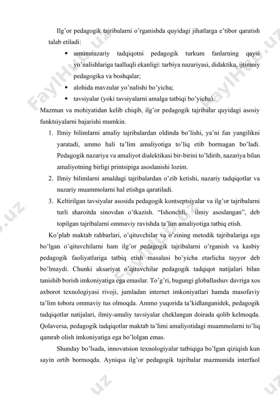 ar ikkala tajriba turi ham o’zining yo’nalishi va mazmun-mohiyatiga qarab innovatsion pedagogik tajribalar ko’rinishida e’tirof etiladi. ilg’or pedagogik tajribalarni o’rganishda quyidagi jihatlarga e’tibor qaratish talab etiladi: · umumnazariy tadqiqotni pedagogik turkum fanlarning qaysi yo’nalishlariga taalluqli ekanligi: tarbiya nazariyasi, didaktika, ijtimoiy pedagogika va boshqalar; · alohida mavzular yo’nalishi bo’yicha; · tavsiyalar (yoki tavsiyalarni amalga tatbiqi bo’yicha). mazmun va mohiyatidan kelib chiqib, ilg’or pedagogik tajribalar quyidagi asosiy funktsiyalarni bajarishi mumkin. 1. ilmiy bilimlarni amaliy tajribalardan oldinda bo’lishi, ya’ni fan yangilikni yaratadi, ammo hali ta’lim amaliyotiga to’liq etib bormagan bo’ladi. pedagogik nazariya va amaliyot dialektikasi bir-birini to’ldirib, nazariya bilan amaliyotning birligi printsipiga asoslanishi lozim. 2. ilmiy bilimlarni amaldagi tajribalardan o’zib ketishi, nazariy tadqiqotlar va nazariy muammolarni hal etishga qaratiladi. 3. keltirilgan tavsiyalar asosida pedagogik kontseptsiyalar va ilg’or tajribalarni turli sharoitda sinovdan o’tkazish. “ishonchli, ilmiy asoslangan”, deb topilgan tajribalarni ommaviy ravishda ta’lim amaliyotiga tatbiq etish. ko’plab maktab rahbarlari, o’qituvchilar va o’zining metodik tajribalariga ega …