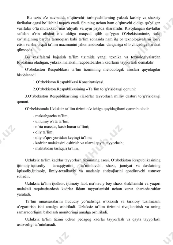 _________________ 5pucciarelli f., kaplan andreas m. competition and strategy in higher education: managing complexity and uncertainty, business horizons, 2016. volume 59 bu tezis o’z navbatida o’qituvchi- tarbiyachilarning yuksak kasbiy va shaxsiy fazilatlar egasi bo’lishini taqozo etadi. shuning uchun ham o’qituvchi oldiga qo’yilgan vazifalar o’ta murakkab, mas’uliyatli va ayni paytda sharaflidir. rivojlangan davlatlar safidan o’rin olishni o’z oldiga maqsad qilib qo’ygan o’zbekistonimiz, xalq xo’jaligining barcha tarmoqlari kabi ta’lim sohasida ham ilg’or texnologiyalarni joriy etish va shu orqali ta’lim mazmunini jahon andozalari darajasiga olib chiqishga harakat qilmoqda. bu vazifalarni bajarish ta’lim tizimida yangi texnika va texnologiyalardan foydalana oladigan, yuksak malakali, raqobatbardosh kadrlarni tayyorlash demakdir. o’zbekiston respublikasi ta’lim tizimining metodologik asoslari quyidagilar hisoblanadi. 1.o’zbekiston respublikasi konstitutsiyasi. 2.o’zbekiston respublikasining «ta’lim to’g’risida»gi qonuni: 3.o’zbekiston respublikasining «kadrlar tayyorlash milliy dasturi to’g’risida»gi qonuni. o’zbekistonda uzluksiz ta’lim tizimi o’z ichiga quyidagilarni qamrab oladi: · maktabgacha ta’lim; · umumiy o’rta ta’lim; · o’rta maxsus, kasb-hunar ta’limi; · oliy ta’lim; …