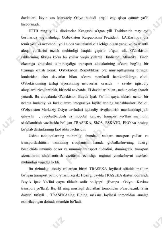 ning asosiy maqsadi evropa , qora dengiz hududida va kavkazda shuningdek, kaspiy dengiz hududi va osiyoda iqtisodiy munosabatlar, savdo va transport aloqalarini rivojlantirishdir. o'zbekiston traseka yo’lini kengaytirish doirasida umumiy uznligi 250 metrli mozori sharif-qobul yo’li bo’ylab o’tuvchi 6 ta ko’prik qurdi. oz navbatida yana 4 ta ko’prik qurish davom etmmoqda. o'zbekiston osongina o’z yirik strategic vaziyati hisobiga jahon transport tizimiga kira oladi. chunki, u geografik jihatdan evropa va osiyo o’rtasidagi o’tish yo’lida joylashgan. tabiiyki, jiddiy ekspertlar respublika kelgusini markaziy osiyodagi “ko’prik” vazifasi bilan bog’laydi. bekorga bu erda samarqand xabasi- panevropa va transosiyo aloqa vositalari, shuningdek nafaqat havo balki avto vat emir yo'llardagi barcha yuklarni o’z ichiga olishi kerak bo’lgan transtugunni tuzish e’tiborga olinmayapti. undan ko’ra, hozirgi paytda transit biznesi ko’plab davlatlar uchun asosiy byudjet manbai bo’lib qolmoqda va aholi tirikchilik vositasi bevosita va bilvosita ta’minlaydigan o’n minglab ish joylarini saqlamoqda. tabiiy ravishda, bunday transit tugunlari bo’lishda o'zbekiston uchun yaxshi rivojlangan …