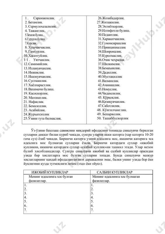 иллик. 40.мустақиллик 41.вазминлик. 42.ачинишлик. 43.номуслик. 44.чидамлилик. 45. қўрқоқлик. 46.қизиқувчанлик. 47.саботлилик. 48. кўнгилчанглик. 49. бепарволик. 50. ташаббускорлик ўз-ўзини бахолаш савиясини микдорий ифодасини топишда синалувчи берилган сузларни диккат билан куриб чикади, сунгра уларни икки каторга (хар каторга 10-20 гача суз) ёзиб чикади. биринчи каторга узини идеалига мос, иккинчи каторига эса идеалига мос булмаган сузларни ёзади. биринчи катордаги сузлар «ижобий купликни, иккинчи катордаги сузлар «салбий куплик»ни ташкил этади. улар мезон булиб хисобланадилар. сунгра синалувчи ижобий ва салбий купликлар орасидан узида бор хислатларга мос булган сузларни топади. бунда синалувчи мазкур хислатларнинг кандай ифодаланганлиги даражасини эмас, балки унинг узида бор ёки йуклигини кузда тутмоклиги лозим («ха» ёки «йук»). ижобий купликлар салбии купликлар менинг идеалимга хос булган фазилатлар. менинг идеалимга хос булмаган фазилатлар. 1. 1. 2. 2. 3. 3. 4. 4. 5. 5. 6. 6. 7. 7. . 9. . 9. 10. 10. м1 = м2 = менинг узимда бор ижобий фазилатлар менинг узимда бор салбий …