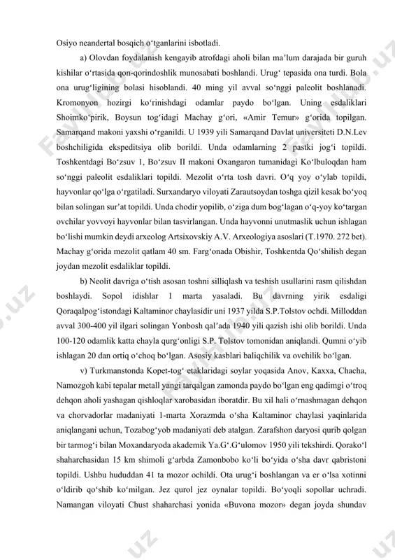 beradi. musteda suyakdan asbob yasagan bu vaqtda urugʻ tartibiga koʻcha boshladi. 1938 yillar surxandaryo teshiktoshdan okladnikov neandertal 8-9 yosh bola bosh suyagini topdi. u 100-120 yil avval yashagan. 1946 yili samarqand viloyati urgut tumanidagi omonqutoʻn gʻorida tosh qurollar topildi. 1954 yil qayraqqum choʻlida muste esdalik topildi. navoiy shahridagi uchtut qishlogʻi yaqinidagi voush togʻi janubida, lofayrom soy, palman qishlogʻi, xujokair soyining oʻng sohilida topildi, ibtidoiy odamlar unda yashagan. a.p.okladnikov davlat mukofoti laureyati unvonini oldi. bular oʻrta osiyo neandertal bosqich oʻtganlarini isbotladi. a) olovdan foydalanish kengayib atrofdagi aholi bilan maʼlum darajada bir guruh kishilar oʻrtasida qon-qorindoshlik munosabati boshlandi. urugʻ tepasida ona turdi. bola ona urugʻligining bolasi hisoblandi. 40 ming yil avval soʻnggi paleolit boshlanadi. kromonyon hozirgi koʻrinishdagi odamlar paydo boʻlgan. uning esdaliklari shoimkoʻpirik, boysun togʻidagi machay gʻori, «amir temur» gʻorida topilgan. samarqand makoni yaxshi oʻrganildi. u 1939 yili samarqand davlat universiteti d.n.lev boshchiligida ekspeditsiya olib borildi. unda odamlarning 2 pastki jogʻi topildi. …