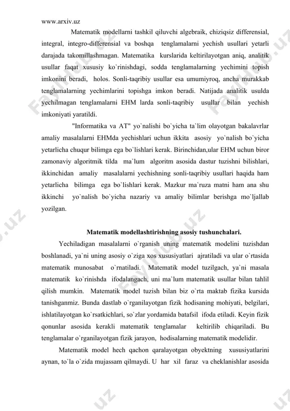 alarning matematik modelidir. matematik model hech qachon qaralayotgan obyektning xususiyatlarini aynan, to`la o`zida mujassam qilmaydi. u har xil faraz va cheklanishlar asosida tuzilgani uchun taqribiy harakterga ega demak, uning asosida olinayotgan natijalar ham taqribiy bo`ladi. modelning aniqligi, natijalarning ishonchlilik darajasini baholash masalasi matematik modellashtirishning asosiy masalalaridan biridir. matematik model har xil vositalar yordamida berilishi mumkin. bu vositalar funksional analiz elementlarini ishlatib differensial va integral tenglamalar tuzishdan to hisoblash algoritmi va ehm dasturlarini yozishgacha bo`lgan bosqichlarni o`z ichiga oladi. har bir bosqich yakuniy natijaga o`ziga xos ta`sir ko`rsatadi va ulardagi yo`l qo`yiladigan xatoliklar oldingi bosqichlardagi xatoliklar bilan ham belgilanadi. obyektning matematik modelini tuzish, uni ehm da bajariladigan hisoblashlar asosida tahlil qilish "hisoblash tajribasi" deyiladi. "hisoblash tajribasining umumiy sxemasi 1-rasmda ko`rsatilgan. 1-расм birinchi bosqichda masalaning aniq qo`yilishi, berilgan va izlanuvchi miqdorlar, obyektning matematik model tuzish uchun ishlatish lozim bo`lgan boshqa xususiyatlari tasvirlanadi. ikkinchi bosqichda fizik, mexanik, ximiyaviy va boshqa qonuniyatlar asosida matematik …