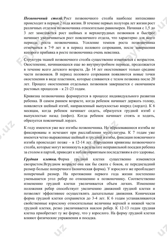 уменьшается. развитие скелета у мужчин заканчивается к 20-24 годам. при этом прекращается рост костей в длину, а их хрящевые части заменяются костной тканью. развитие скелета у женщин заканчивается к 18-21 году. позвоночный столб. рост позвоночного столба наиболее интенсивно происходит в первые 2 года жизни. в течение первых полутора лет жизни рост различных отделов позвоночника относительно равномерен. начиная с 1,5 до 3 лет замедляется рост шейных и верхнегрудных позвонков и быстрее начинает увеличиваться рост поясничного отдела, что характерно для всего периода роста позвоночника. усиление темпов роста позвоночника отмечается в 7-9 лет и в период полового созревания, после завершения которого прибавка в росте позвоночника очень невелика. структура тканей позвоночного столба существенно изменяется с возрастом. окостенение, начинающееся еще во внутриутробном периоде, продолжается в течение всего детского возраста. до 14 лет окостеневают только средние части позвонков. в период полового созревания появляются новые точки окостенения в виде пластинок, которые сливаются с телом позвонка после 20 …