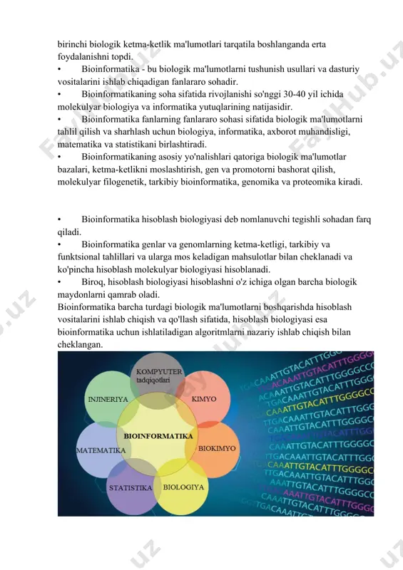 n fanlararo sohadir. • bioinformatikaning soha sifatida rivojlanishi so'nggi 30-40 yil ichida molekulyar biologiya va informatika yutuqlarining natijasidir. • bioinformatika fanlarning fanlararo sohasi sifatida biologik ma'lumotlarni tahlil qilish va sharhlash uchun biologiya, informatika, axborot muhandisligi, matematika va statistikani birlashtiradi. • bioinformatikaning asosiy yo'nalishlari qatoriga biologik ma'lumotlar bazalari, ketma-ketlikni moslashtirish, gen va promotorni bashorat qilish, molekulyar filogenetik, tarkibiy bioinformatika, genomika va proteomika kiradi. • bioinformatika hisoblash biologiyasi deb nomlanuvchi tegishli sohadan farq qiladi. • bioinformatika genlar va genomlarning ketma-ketligi, tarkibiy va funktsional tahlillari va ularga mos keladigan mahsulotlar bilan cheklanadi va ko'pincha hisoblash molekulyar biologiyasi hisoblanadi. • biroq, hisoblash biologiyasi hisoblashni o'z ichiga olgan barcha biologik maydonlarni qamrab oladi. bioinformatika barcha turdagi biologik ma'lumotlarni boshqarishda hisoblash vositalarini ishlab chiqish va qo'llash sifatida, hisoblash biologiyasi esa bioinformatika uchun ishlatiladigan algoritmlarni nazariy ishlab chiqish bilan cheklangan. bioinformatika qo'llanmalari ko'ra science daily , bioinformatika, shu jumladan, ko'p jihatdan ishlatiladi dnk-ketliklar , genlar , oqsillar …