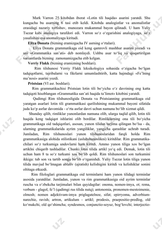 yunon tilidagi deyarli barcha grammatik terminlar lotin tiliga o‘girildi. yunon tilshunosligidagi analogiya va anomaliya maktablaridagi munozaralar ham rim tilshunosligida davom et-tirildi. qadimgi rim tilshunosligining vakillari: yuliy tsezar, mark terentsiy varron, mark fabiy, kvintilian, eliya donata, verriy flakk, pristsian va boshqalardir. yuliy sezar (eramizdan ilgarigi 100-44 y). qadimgi rimning taniqli davlat arbobi, lashkarboshisi va notig‘i yuliy tsezar «analogiya haqida» nomli grammatik asarini yozdi. u so‘z va predmet munosabati masalasida analogiya[footnoteref:1]1 tarafdori sifatida tanildi. [1: 1 analogiya haqida «qadimgi yunon tilshunosligi» bo’limiga qarang.] mark terentsiy varron (eramizdan ilgarigi 116-27 y). mark varron 25 kitobdan iborat «lotin tili haqida» asarini yaratdi. shu kungacha bu asarning 6 tasi etib keldi. kitobda analogistlar va anomalistlar orasidagi nazariy tortishuv, munozara mukammal bayon qilinadi. u ham yuliy tsezar kabi analogiya tarafdori edi. varron so‘z o‘zgarishini analogiyaga, so‘z yasalishini esa anomaliyaga kiritadi. eliya donata (bizning eramizgacha iv asrning o‘rtalari). eliya donata grammatikaga oid keng qamrovli mashhur asarini yozadi …
