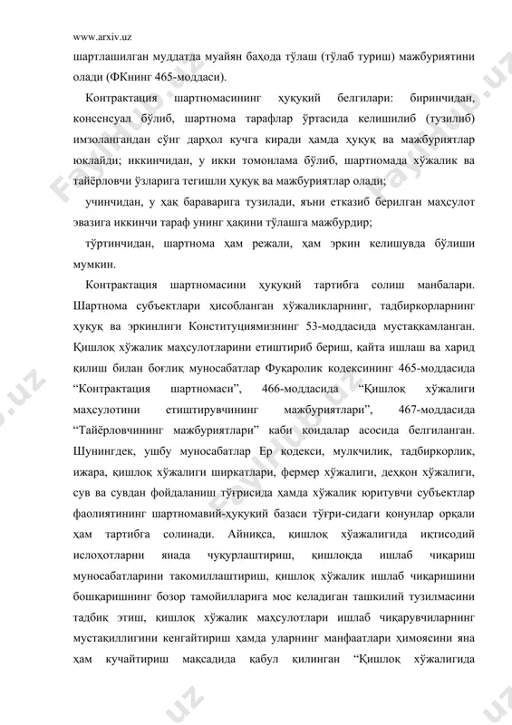 иккинчидан, у икки томонлама бўлиб, шартномада хўжалик ва тайёрловчи ўзларига тегишли ҳуқуқ ва мажбуриятлар олади; учинчидан, у ҳақ бараварига тузилади, яъни етказиб берилган маҳсулот эвазига иккинчи тараф унинг ҳақини тўлашга мажбурдир; тўртинчидан, шартнома ҳам режали, ҳам эркин келишувда бўлиши мумкин. контрактация шартномасини ҳуқуқий тартибга солиш манбалари. шартнома субъектлари ҳисобланган хўжаликларнинг, тадбиркорларнинг ҳуқуқ ва эркинлиги конституциямизнинг 53-моддасида мустақкамланган. қишлоқ хўжалик маҳсулотларини етиштириб бериш, қайта ишлаш ва харид қилиш билан боғлиқ муносабатлар фуқаролик кодексининг 465-моддасида “контрактация шартномаси”, 466-моддасида “қишлоқ хўжалиги маҳсулотини етиштирувчининг мажбуриятлари”, 467-моддасида “тайёрловчининг мажбуриятлари” каби қоидалар асосида белгиланган. шунингдек, ушбу муносабатлар ер кодекси, мулкчилик, тадбиркорлик, ижара, қишлоқ хўжалиги ширкатлари, фермер хўжалиги, деҳқон хўжалиги, сув ва сувдан фойдаланиш тўғрисида ҳамда хўжалик юритувчи субъектлар фаолиятининг шартномавий-ҳуқуқий базаси тўғри-сидаги қонунлар орқали ҳам тартибга солинади. айниқса, қишлоқ хўажалигида иқтисодий ислоҳотларни янада чуқурлаштириш, қишлоқда ишлаб чиқариш муносабатларини такомиллаштириш, қишлоқ хўжалик ишлаб чиқаришини бошқаришнинг бозор тамойилларига мос келадиган ташкилий тузилмасини тадбиқ этиш, қишлоқ хўжалик маҳсулотлари ишлаб …