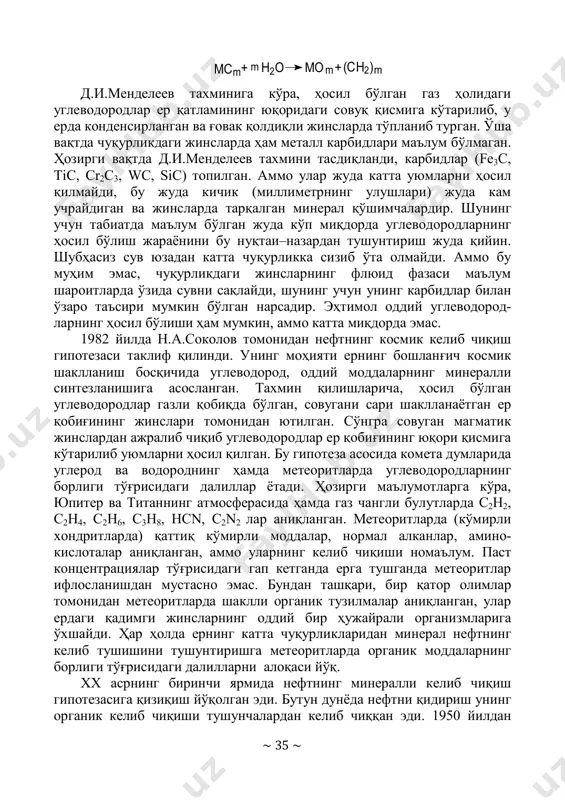 и қуйидагича ифоланади: h2o fe2o3 c2h6fec +2 3 += ёки умумий ҳолда ~ 35 ~ h2omc mom (ch2)+ +m m m д.и.менделеев тахминига кўра, ҳосил бўлган газ ҳолидаги углеводородлар ер қатламининг юқоридаги совуқ қисмига кўтарилиб, у ерда конденсирланган ва ғовак қолдиқли жинсларда тўпланиб турган. ўша вақтда чуқурликдаги жинсларда ҳам металл карбидлари маълум бўлмаган. ҳозирги вақтда д.и.менделеев тахмини тасдиқланди, карбидлар (fe3c, tic, cr2c3, wc, sic) топилган. аммо улар жуда катта уюмларни ҳосил қилмайди, бу жуда кичик (миллиметрнинг улушлари) жуда кам учрайдиган ва жинсларда тарқалган минерал қўшимчалардир. шунинг учун табиатда маълум бўлган жуда кўп миқдорда углеводородларнинг ҳосил бўлиш жараёнини бу нуқтаи–назардан тушунтириш жуда қийин. шубҳасиз сув юзадан катта чуқурликка сизиб ўта олмайди. аммо бу муҳим эмас, чуқурликдаги жинсларнинг флюид фазаси маълум шароитларда ўзида сувни сақлайди, шунинг учун унинг карбидлар билан ўзаро таъсири мумкин бўлган нарсадир. эҳтимол оддий углеводород- ларнинг ҳосил бўлиши ҳам мумкин, аммо катта миқдорда эмас. 1982 йилда н.а.соколов томонидан нефтнинг …