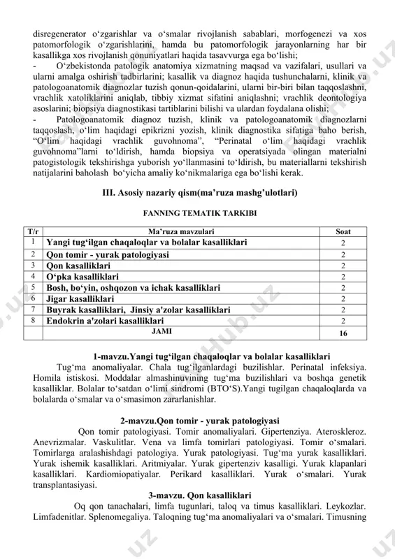 logik o‘zgarishlarini, hamda bu patomorfologik jarayonlarning har bir kasallikga xos rivojlanish qonuniyatlari haqida tasavvurga ega bo‘lishi; - o‘zbekistonda patologik anatomiya xizmatning maqsad va vazifalari, usullari va ularni amalga oshirish tadbirlarini; kasallik va diagnoz haqida tushunchalarni, klinik va patologoanatomik diagnozlar tuzish qonun-qoidalarini, ularni bir-biri bilan taqqoslashni, vrachlik xatoliklarini aniqlab, tibbiy xizmat sifatini aniqlashni; vrachlik deontologiya asoslarini; biopsiya diagnostikasi tartiblarini bilishi va ulardan foydalana olishi; - patologoanatomik diagnoz tuzish, klinik va patologoanatomik diagnozlarni taqqoslash, o‘lim haqidagi epikrizni yozish, klinik diagnostika sifatiga baho berish, “o‘lim haqidagi vrachlik guvohnoma”, “perinatal o‘lim haqidagi vrachlik guvohnoma”larni to‘ldirish, hamda biopsiya va operatsiyada olingan materialni patogistologik tekshirishga yuborish yo‘llanmasini to‘ldirish, bu materiallarni tekshirish natijalarini baholash bo‘yicha amaliy ko‘nikmalariga ega bo‘lishi kerak. iii. asosiy nazariy qism(ma’ruza mashg’ulotlari) fanning tematik tarkibi t/r ma’ruza mavzulari soat 1 yangi tug‘ilgan chaqaloqlar va bolalar kasalliklari 2 2 qon tomir - yurak patologiyasi 2 3 qon kasalliklari 2 4 o‘pka kasalliklari 2 5 bosh, …