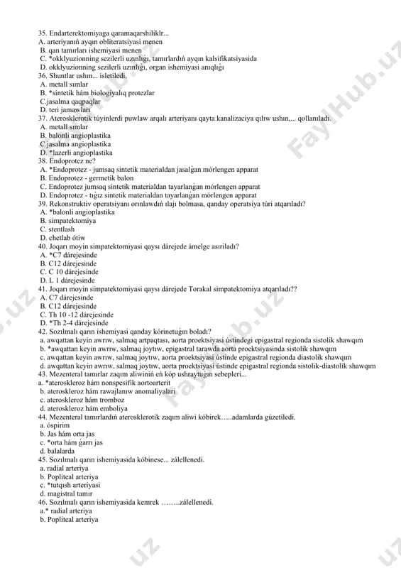34. ashıq endarterektomiya menen uzınlamasına arteriotomiya... ámelge asıriladı. a. *arteriyanıń obliteratsiyalangan tarawı astında b. arteriyanıń obliteratsiyalangan tarawı ústinen c. arteriyanıń obliteratsiya etilgen aymaǵınan sırtda d. atqarılmaidi 35. endarterektomiyaga qaramaqarshiliklr... a. arteriyanıń ayqın obliteratsiyasi menen b. qan tamırları ishemiyasi menen c. *okklyuzionning sezilerli uzınlıǵı, tamırlardıń ayqın kalsifikatsiyasida d. okklyuzionning sezilerli uzınlıǵı, organ ishemiyasi anıqlıǵı 36. shuntlar ushın... isletiledi. a. metall sımlar b. *sintetik hám biologiyalıq protezlar c.jasalma qaqpaqlar d. teri jamawları 37. aterosklerotik túyinlerdi puwlaw arqalı arteriyanı qayta kanalizaciya qılıw ushın,... qollanıladı. a. metall sımlar b. balonli angioplastika c.jasalma angioplastika d. *lazerli angioplastika 38. endoprotez ne? a. *endoprotez - jumsaq sintetik materialdan jasalǵan mórlengen apparat b. endoprotez - germetik balon c. endoprotez jumsaq sintetik materialdan tayarlanǵan mórlengen apparat d. endoprotez - tıǵız sintetik materialdan tayarlanǵan mórlengen apparat 39. rekonstruktiv operatsiyanı orınlawdıń ılajı bolmasa, qanday operatsiya túri atqarıladı? a. *balonli angioplastika b. simpatektomiya c. stentlash d. chetlab ótiw 40. joqarı moyin simpatektomiyasi …