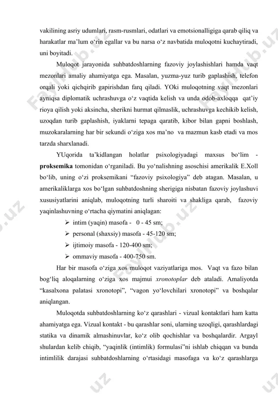mobaynida finlar bir marta qiliq qilarkan, italiyaliklar - 80 marotaba, fransuzlar - 20 va meksikaliklar 180 marta. demak, har bir xalq vakilining asriy udumlari, rasm-rusmlari, odatlari va emotsionalligiga qarab qiliq va harakatlar ma’lum o‘rin egallar va bu narsa o‘z navbatida muloqotni kuchaytiradi, uni boyitadi. muloqot jarayonida suhbatdoshlarning fazoviy joylashishlari hamda vaqt mezonlari amaliy ahamiyatga ega. masalan, yuzma-yuz turib gaplashish, telefon orqali yoki qichqirib gapirishdan farq qiladi. yoki muloqotning vaqt mezonlari ayniqsa diplomatik uchrashuvga o‘z vaqtida kelish va unda odob-axloqqa qat’iy rioya qilish yoki aksincha, sherikni hurmat qilmaslik, uchrashuvga kechikib kelish, uzoqdan turib gaplashish, iyaklarni tepaga qaratib, kibor bilan gapni boshlash, muzokaralarning har bir sekundi o‘ziga xos ma’no va mazmun kasb etadi va mos tarzda sharxlanadi. yuqorida ta’kidlangan holatlar psixologiyadagi maxsus bo‘lim - proksemika tomonidan o‘rganiladi. bu yo‘nalishning asoschisi amerikalik e.xoll bo‘lib, uning o‘zi proksemikani “fazoviy psixologiya” deb atagan. masalan, u amerikaliklarga xos bo‘lgan suhbatdoshning sherigiga nisbatan fazoviy joylashuvi xususiyatlarini aniqlab, …