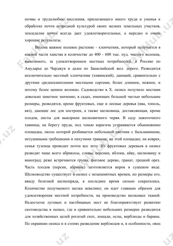 20000 дес. (по другим данным - 700000 дес.). техника земледелия находится в примитивном состоянии, но благодаря плодородию почвы и трудолюбию населения, прилагающего много труда и уменья к обработке почти огородной культурой своих мелких земельных участков, земледелие почти всегда дает удовлетворительные, а нередко и очень хорошие результаты. весьма важное полевое растение - хлопчатник, который получается в южной части ханства в количестве до 400 - 600 тыс. пуд. чистого волокна, вывозимого, за удовлетворением местных потребностей, в россию по амударье до чарджуя и далее по закаспийской жел. дороге. разводится исключительно местный хлопчатник (хивинский), дающий, сравнительно с другими среднеазиатскими местными сортами, более длинное, нежное, и потому более ценное волокно. садоводство в x. оазисе получило местами довольно заметное значение; в садах, имеющих большей частью небольшие размеры, разводятся, кроме фруктовых, еще и лесные деревья (ива, тополь, вяз), дающие лес для построек, а также шелковица, доставляющая, кроме плодов, листы для выкормки шелковичного червя. в саду зажиточного хивинца, …