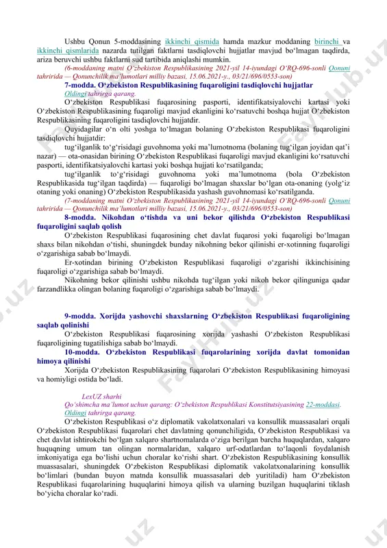 i, bundan ushbu qonunda nazarda tutilgan hollar mustasno, yoki fuqarolikni o‘zgartirish huquqidan mahrum qilinishi mumkin emas. o‘zbekiston respublikasi o‘z organlari va mansabdor shaxslari orqali o‘zbekiston respublikasi fuqarolari oldida mas’uldir, o‘zbekiston respublikasining fuqarosi esa davlat oldida mas’uldir. o‘zbekiston respublikasi o‘z fuqarolarining huquqlari, erkinliklari va qonuniy manfaatlarini himoya qilishni o‘zbekiston respublikasi hududida hamda uning hududidan tashqarida amalga oshiradi. lexuz sharhi qo‘shimcha ma’lumot uchun qarang: o‘zbekiston respublikasi konstitutsiyasining 22-moddasi. o‘zbekiston respublikasi fuqaroligiga qabul qilish, o‘zbekiston respublikasi fuqaroligini tiklash, o‘zbekiston respublikasi fuqaroligidan chiqish yoki o‘zbekiston respublikasi fuqaroligini yo‘qotish to‘g‘risidagi qarorlar o‘zbekiston respublikasi prezidenti tomonidan farmonlar tarzida qabul qilinadi va imzolangan kundan e’tiboran kuchga kiradi. [okoz: 1.01.00.00.00 konstitutsiyaviy tuzum / 01.05.00.00 aholi / 01.05.02.00 fuqarolikka ega bo‘lish va bekor qilinishi] 5-modda. o‘zbekiston respublikasining fuqaroligiga mansublik quyidagilar o‘zbekiston respublikasining fuqarosi hisoblanadi: a) 1992-yil 28-iyul holatiga ko‘ra o‘zbekiston respublikasida doimiy yashagan, chet davlat fuqarosi bo‘lmagan va o‘zbekiston respublikasining fuqarosi bo‘lish istagini bildirgan shaxs; oldingi tahrirga qarang. b) …