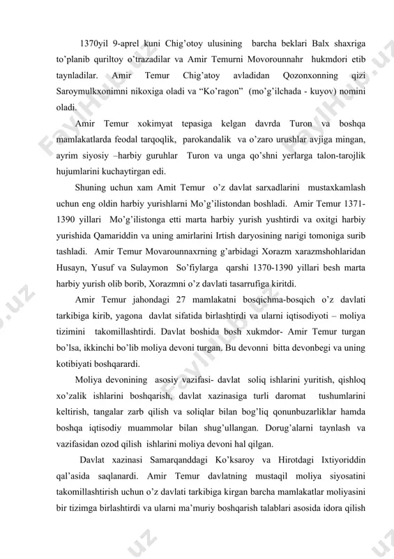 l qilgan. davlat xazinasi samarqanddagi ko’ksaroy va hirotdagi ixtiyoriddin qal’asida saqlanardi. amir temur davlatning mustaqil moliya siyosatini takomillashtirish uchun o’z davlati tarkibiga kirgan barcha mamlakatlar moliyasini bir tizimga birlashtirdi va ularni ma’muriy boshqarish talablari asosida idora qilish usullarini joriy qildi. agar evropada birinchi byudjet tuzilishi angliya va fransiyada xvii-asrda paydo bo’lgan bo’lsa, amir temur o’z davlatida undan 3 asr avval mamlakatni idora etishda byujetning dasrlabki kurtaklarini ishlab chiqdi va joriy qildi. moliya –pul tizimini rivojlantirilishi mamlakatni yuksalishiga kuchli ta’sir qilardi. pulning jamiyat iqtisodida o’ynagan roli kuchayib borganligi uchun qishloq xo’jalik mahsulatlaridan olinadigan soliqni naqd aqcha bilan olish imkonini berdi. bu davrda asosan qishloq xo’zaligi bilan bog’liq ikki turdagi – xiroj va ushr solig’idan boshqa savdogarlar va hunrmandlar zakot to’laganlar, chegaradan o’tgan mollar hisobidan boj olingan. bular davlat xazinasi manbai bo’lgan. bundan tashqari oltin va kumushga o’xshash nodir metallarni qazib olish va ularni sotish, tangalar zarb qilish, turli jarimalar, sovg’alar, varissiz …