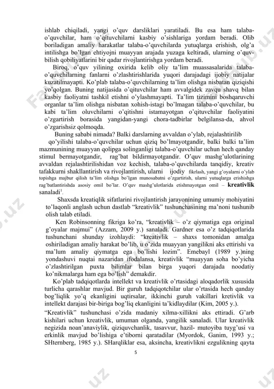 ularni ijodiy fikrlash, yangi g’oyalarni o’ylab topishga majbur qilish ta’lim olishga bo’lgan munosabatni o’zgartirish, ularni yutuqlarga erishishga rag’batlantirishda asosiy omil bo’lar. o’quv mashg’ulotlarida etishmayotgan omil – kreativlik sanaladi1. shaxsda kreatiqlik sifatlarini rivojlantirish jarayonining umumiy mohiyatini to’laqonli anglash uchun dastlab “kreativlik” tushunchasining ma’noni tushunib olish talab etiladi. ken robinsonning fikriga ko’ra, “kreativlik – o’z qiymatiga ega original g’oyalar majmui” (azzam, 2009 y.) sanaladi. gardner esa o’z tadqiqotlarida tushunchani shunday izohlaydi: “kreativlik – shaxs tomonidan amalga oshiriladigan amaliy harakat bo’lib, u o’zida muayyan yangilikni aks ettirishi va ma’lum amaliy qiymatga ega bo’lishi lozim”. emebayl (1989 y.)ning yondashuvi nuqtai nazaridan ifodalansa, kreativlik “muayyan soha bo’yicha o’zlashtirilgan puxta bilimlar bilan birga yuqori darajada noodatiy ko’nikmalarga ham ega bo’lish” demakdir. ko’plab tadqiqotlarda intellekt va kreativlik o’rtasidagi aloqadorlik xususida turlicha qarashlar mavjud. bir guruh tadqiqotchilar ular o’rtasida hech qanday bog’liqlik yo’q ekanligini uqtirsalar, ikkinchi guruh vakillari kretivlik va intellekt darajasi bir-biriga bog’liq ekanligini ta’kidlaydilar (kim, 2005 …