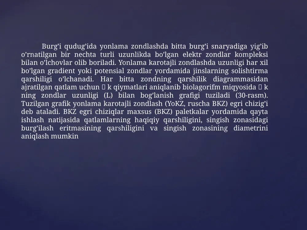 aj zondning umumiy uzunligi l dan zondning uzunligi l, ayirmasining shu zondning uzunligiga nisbati yonlama zondning parametri deb ataladi. yonlama karotajning tadqiqot chuqurligi а1 va а2 ekranli elektrodlarning orasidagi masofaga bogʼliq. а1 ва а2 elekrodlar orasidagi masofa qancha katta boʼlsa, tadqiqot chuqurligi ham shuncha katta boʼladi. yonlama karotaj bilan yozilgan diagrammalar boshqa usullar yordamida olingan elektr qarshilik diagrammalari kabi talqin qilinadi va qayta ishlanadi. karotaj partiyalarida yordamchi karotajni oʼtkazish uchun turli apparaturalar qoʼllaniladi. hozirgi kunda bk-3; bk-7; bk-9 burgʼi qudugʼi snaryad zondlari va tbk; abkt; mbk oʼlchash asboblari ishlatiladi. bк-3 - uch elektrodli yonlama karotaj zondi; bк-7 - yetti elektrodli yonlama karotaj zondi; bк-9 - toʼqqiz elektrodli yonlama karotaj zondi. yonlama karotajda (bk) oʼlchami har-xil boʼlgan zondlar orqali 33-rasmda (neft va gaz konlaridagi karotaj tadqiqotlaridan bir namuna. geo office solver – dasturida) tasvirlangan 5 ta ks egri chizigʼi qayd qilingan yonlama karotaj bk egri chizigʼi esa bularning umumlashgan (yaxlitlangan) koʼrinishida …