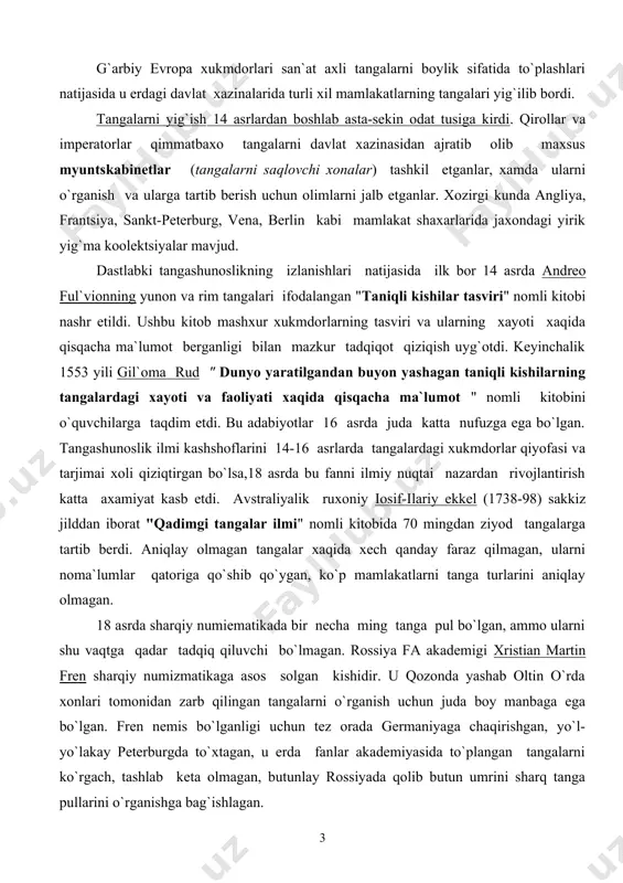 b qo`ygan, ko`p mamlakatlarni tanga turlarini aniqlay olmagan. 18 asrda sharqiy numiematikada bir necha ming tanga pul bo`lgan, ammo ularni shu vaqtga qadar tadqiq qiluvchi bo`lmagan. rossiya fa akademigi xristian martin fren sharqiy numizmatikaga asos solgan kishidir. u qozonda yashab oltin o`rda xonlari tomonidan zarb qilingan tangalarni o`rganish uchun juda boy manbaga ega bo`lgan. fren nemis bo`lganligi uchun tez orada germaniyaga chaqirishgan, yo`l-yo`lakay peterburgda to`xtagan, u erda fanlar akademiyasida to`plangan tangalarni ko`rgach, tashlab keta olmagan, butunlay rossiyada qolib butun umrini sharq tanga pullarini o`rganishga bag`ishlagan. pyotr 1 tomonidan peterburgda tashkil etilgan muzey kunskamerada boshqa eksponatlar bilan birga tanga pul va medallardan xam katta kollektsiya to`plagan. kunskamerada doim o`z kollektsiyasni to`lg`azib turgan, to`plangan tanga pullarni tartibga solgan. undagi qimmatbaxo pullar kollektsiyasi xozirgi vaqtda davlat ermitajida joylashtirilgan, bu kollektsiya dunyodagi eng katta kollektsiyalardan biri xisoblanadi, xisobida 300 mingta tanga pul bor. bundan tashqari o`rta osiyo numizmatikasi tadqiqotchilari orasida m.e.masson, v.a.mishkin, e.a.davidovichlar salmoqli …