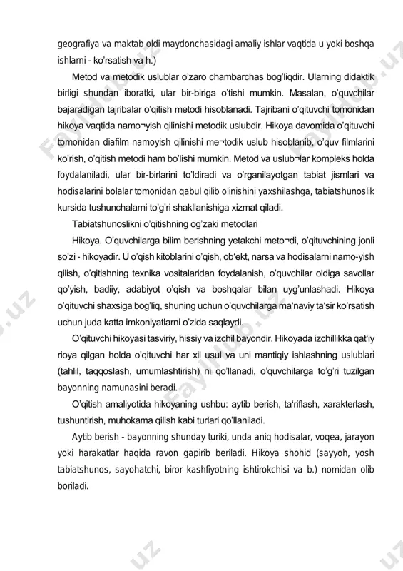 davomida oʼqituvchi tomonidan diafilm namoyish qilinishi me¬todik uslub hisoblanib, oʼquv filmlarini koʼrish, oʼqitish metodi ham boʼlishi mumkin. metod va uslub¬lar kompleks holda foydalaniladi, ular bir-birlarini toʼldiradi va oʼrganilayotgan tabiat jismlari va hodisalarini bolalar tomonidan qabul qilib olinishini yaxshilashga, tabiatshunoslik kursida tushunchalarni toʼgʼri shakllanishiga xizmat qiladi. tabiatshunoslikni oʼqitishning ogʼzaki metodlari hikoya. oʼquvchilarga bilim berishning yetakchi meto¬di, oʼqituvchining jonli soʼzi - hikoyadir. u oʼqish kitoblarini oʼqish, ob‘ekt, narsa va hodisalarni namo-yish qilish, oʼqitishning texnika vositalaridan foydalanish, oʼquvchilar oldiga savollar qoʼyish, badiiy, adabiyot oʼqish va boshqalar bilan uygʼunlashadi. hikoya oʼqituvchi shaxsiga bogʼliq, shuning uchun oʼquvchilarga ma‘naviy ta‘sir koʼrsatish uchun juda katta imkoniyatlarni oʼzida saqlaydi. oʼqituvchi hikoyasi tasviriy, hissiy va izchil bayondir. hikoyada izchillikka qat‘iy rioya qilgan holda oʼqituvchi har xil usul va uni mantiqiy ishlashning uslublari (tahlil, taqqoslash, umumlashtirish) ni qoʼllanadi, oʼquvchilarga toʼgʼri tuzilgan bayonning namunasini beradi. oʼqitish amaliyotida hikoyaning ushbu: aytib berish, ta‘riflash, xarakterlash, tushuntirish, muhokama qilish kabi turlari qoʼllaniladi. aytib berish …