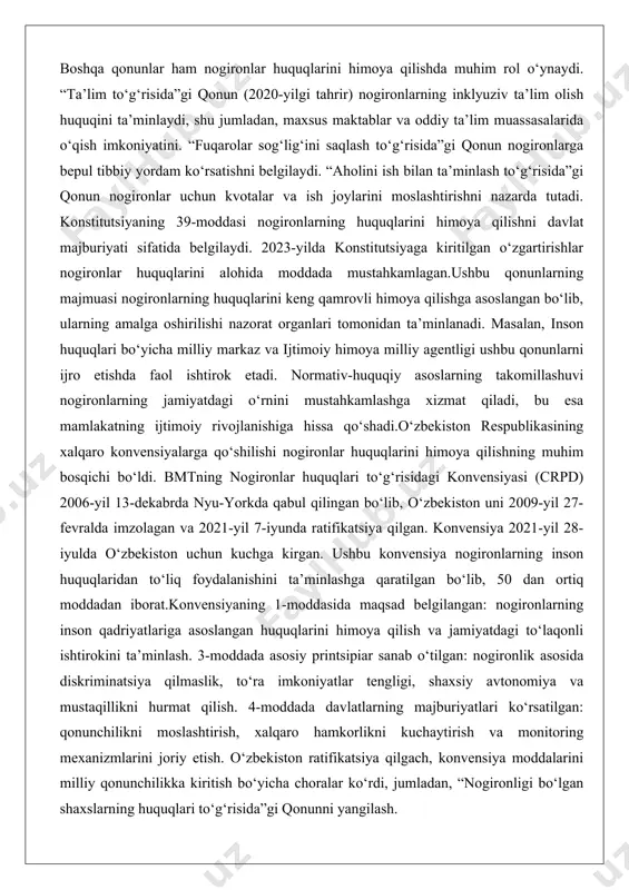 i himoya qilishning muhim bosqichi bo‘ldi. bmtning nogironlar huquqlari to‘g‘risidagi konvensiyasi (crpd) 2006-yil 13-dekabrda nyu-yorkda qabul qilingan bo‘lib, o‘zbekiston uni 2009-yil 27-fevralda imzolagan va 2021-yil 7-iyunda ratifikatsiya qilgan. konvensiya 2021-yil 28-iyulda o‘zbekiston uchun kuchga kirgan. ushbu konvensiya nogironlarning inson huquqlaridan to‘liq foydalanishini ta’minlashga qaratilgan bo‘lib, 50 dan ortiq moddadan iborat.konvensiyaning 1-moddasida maqsad belgilangan: nogironlarning inson qadriyatlariga asoslangan huquqlarini himoya qilish va jamiyatdagi to‘laqonli ishtirokini ta’minlash. 3-moddada asosiy printsipiar sanab o‘tilgan: nogironlik asosida diskriminatsiya qilmaslik, to‘ra imkoniyatlar tengligi, shaxsiy avtonomiya va mustaqillikni hurmat qilish. 4-moddada davlatlarning majburiyatlari ko‘rsatilgan: qonunchilikni moslashtirish, xalqaro hamkorlikni kuchaytirish va monitoring mexanizmlarini joriy etish. o‘zbekiston ratifikatsiya qilgach, konvensiya moddalarini milliy qonunchilikka kiritish bo‘yicha choralar ko‘rdi, jumladan, “nogironligi bo‘lgan shaxslarning huquqlari to‘g‘risida”gi qonunni yangilash. konvensiyaning 5-moddasi diskriminatsiya qilmaslikni, 6-moddasi nogiron ayollar huquqlarini, 7-moddasi nogiron bolalar huquqlarini himoya qilishni nazarda tutadi. 9-moddada erkin harakatlanish va transportda kirish huquqi, 19-moddada mustaqil yashash huquqi belgilangan. 24-moddada ta’lim huquqi, 25-moddada sog‘liqni saqlash …