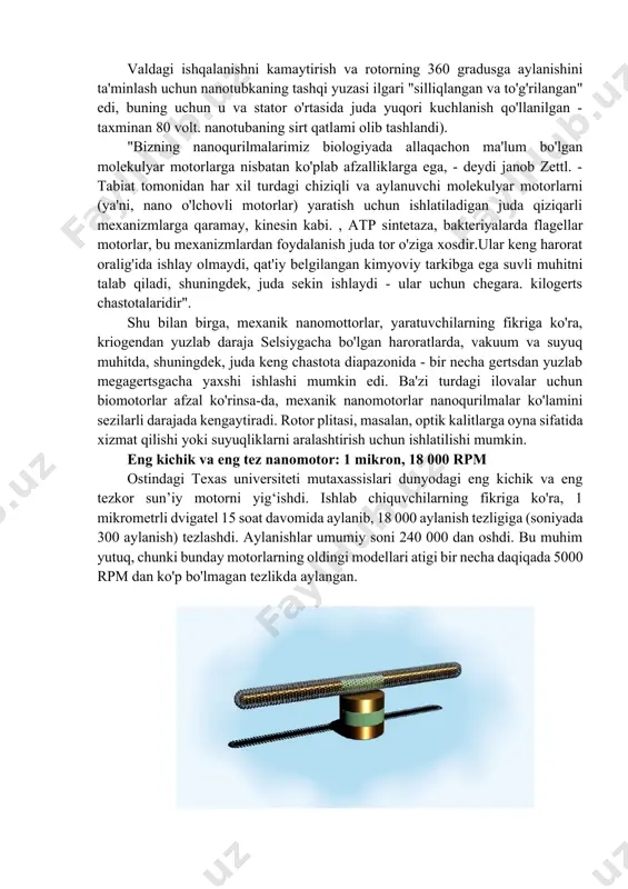 rilmoqda. ulaming ba'zilarini ko‘rib chiqamiz. nanomotor - bu energiyani harakatga aylantira oladigan molekulyar qurilma. odatda u bir pikoniyuton tartibida kuch ishlab chiqarishi mumkin. taklif etilayotgan tadqiqot yo'nalishi tirik hujayralardagi oqsillarning molekulyar motorlarini sun'iy qurilmalarga implantatsiya qilingan molekulyar motorlarga birlashtirishni o'z ichiga oladi. bunday vosita oqsillari, kinesin hujayra ichidagi mikrotubulalar kanallari bo'ylab turli molekulalarni harakatga keltirishi kabi, oqsil dinamikasi orqali ushbu qurilma ichida "yuk" ni harakatga keltira oladi. birinchi elektromexanik nanomotor yaratildi berklidagi kaliforniya universiteti va milliy laboratoriya olimlari. lourens birinchi nems (nanometr-miqyosdagi elektromexanik tizim) sinfidagi qurilma yaratilishini e'lon qildi. ular nanotubkaga o'rnatilgan to'rtburchak metall plastinkani aylantirish imkonini beruvchi ishlaydigan mexanik tizim yaratishga muvaffaq bo'lishdi. “shubhasiz, nano o‘lchamdagi elektromexanik aktuatorlar va motorlar ulkan salohiyatga ega, biroq ularning qachon yaratilishini aniqlash hali ham qiyin, – dedi nanoqurilmani ishlab chiquvchilardan biri aleks zettl.“mikroelektromexanik tizimlarning ko‘plab ishlab chiquvchilari. mems deb ataladigan qurilmalar "keng miqyosdagi tizimlarida nanorulmanlar, nanomottorlar va nanoaktuatorlardan foydalanishdan juda xursand bo'lishadi - …