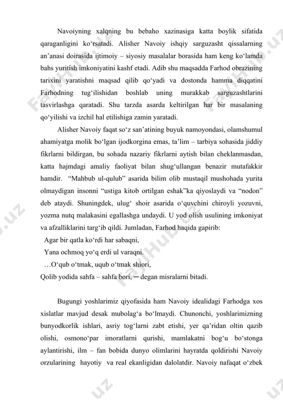ab sarguzashtlarini tasvirlashga qaratadi. shu tarzda asarda keltirilgan har bir masalaning qo‘yilishi va izchil hal etilishiga zamin yaratadi. alisher navoiy faqat so‘z san’atining buyuk namoyondasi, olamshumul ahamiyatga molik bo‘lgan ijodkorgina emas, ta’lim – tarbiya sohasida jiddiy fikrlarni bildirgan, bu sohada nazariy fikrlarni aytish bilan cheklanmasdan, katta hajmdagi amaliy faoliyat bilan shug‘ullangan benazir mutafakkir hamdir. “mahbub ul-qulub” asarida bilim olib mustaqil mushohada yurita olmaydigan insonni “ustiga kitob ortilgan eshak”ka qiyoslaydi va “nodon” deb ataydi. shuningdek, ulug‘ shoir asarida o‘quvchini chiroyli yozuvni, yozma nutq malakasini egallashga undaydi. u yod olish usulining imkoniyat va afzalliklarini targ‘ib qildi. jumladan, farhod haqida gapirib: agar bir qatla ko‘rdi har sabaqni, yana ochmoq yo‘q erdi ul varaqni. …o‘qub o‘tmak, uqub o‘tmak shiori, qolib yodida sahfa – sahfa bori, ─ degan misralarni bitadi. bugungi yoshlarimiz qiyofasida ham navoiy idealidagi farhodga xos xislatlar mavjud desak mubolag‘a bo‘lmaydi. chunonchi, yoshlarimizning bunyodkorlik ishlari, asriy tog‘larni zabt etishi, yer qa’ridan oltin qazib …
