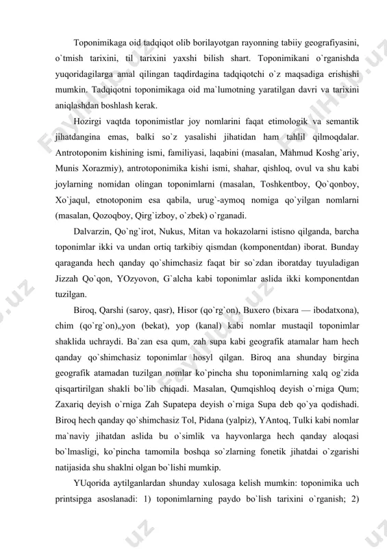 t bir so`zdan iboratday tuyuladigan jizzah qo`qon, yozyovon, g`alcha kabi toponimlar aslida ikki komponentdan tuzilgan. biroq, qarshi (saroy, qasr), hisor (qo`rg`on), buxero (bixara — ibodatxona), chim (qo`rg`on),(yon (bekat), yop (kanal) kabi nomlar mustaqil toponimlar shaklida uchraydi. ba`zan esa qum, zah supa kabi geografik atamalar ham hech qanday qo`shimchasiz toponimlar hosyl qilgan. biroq ana shunday birgina geografik atamadan tuzilgan nomlar ko`pincha shu toponimlarning xalq og`zida qisqartirilgan shakli bo`lib chiqadi. masalan, qumqishloq deyish o`rniga qum; zaxariq deyish o`rniga zah supatepa deyish o`rniga supa deb qo`ya qodishadi. biroq hech qanday qo`shimchasiz tol, pidana (yalpiz), yantoq, tulki kabi nomlar ma`naviy jihatdan aslida bu o`simlik va hayvonlarga hech qanday aloqasi bo`lmasligi, ko`pincha tamomila boshqa so`zlarning fonetik jihatdai o`zgarishi natijasida shu shaklni olgan bo`lishi mumkip. yuqorida aytilganlardan shunday xulosaga kelish mumkin: toponimika uch printsipga asoslanadi: 1) toponimlarning paydo bo`lish tarixini o`rganish; 2) toponimlarning geografiyaga oid ma`lumotlarini aniqlash; 3) asosiy qidirilayotgan toponimlarning barcha nomdagilarini ilmiy asosda alohida-alohida …