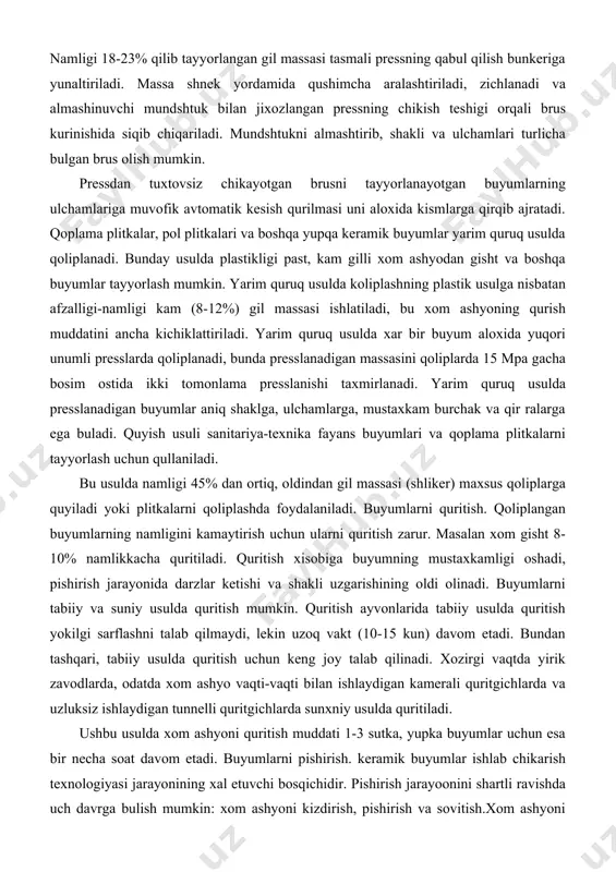 pa gacha bosim ostida ikki tomonlama presslanishi taxmirlanadi. yarim quruq usulda presslanadigan buyumlar aniq shaklga, ulchamlarga, mustaxkam burchak va qir ralarga ega buladi. quyish usuli sanitariya-texnika fayans buyumlari va qoplama plitkalarni tayyorlash uchun qullaniladi. bu usulda namligi 45% dan ortiq, oldindan gil massasi (shliker) maxsus qoliplarga quyiladi yoki plitkalarni qoliplashda foydalaniladi. buyumlarni quritish. qoliplangan buyumlarning namligini kamaytirish uchun ularni quritish zarur. masalan xom gisht 8-10% namlikkacha quritiladi. quritish xisobiga buyumning mustaxkamligi oshadi, pishirish jarayonida darzlar ketishi va shakli uzgarishining oldi olinadi. buyumlarni tabiiy va suniy usulda quritish mumkin. quritish ayvonlarida tabiiy usulda quritish yokilgi sarflashni talab qilmaydi, lekin uzoq vakt (10-15 kun) davom etadi. bundan tashqari, tabiiy usulda quritish uchun keng joy talab qilinadi. xozirgi vaqtda yirik zavodlarda, odatda xom ashyo vaqti-vaqti bilan ishlaydigan kamerali quritgichlarda va uzluksiz ishlaydigan tunnelli quritgichlarda sunxniy usulda quritiladi. ushbu usulda xom ashyoni quritish muddati 1-3 sutka, yupka buyumlar uchun esa bir necha soat davom …