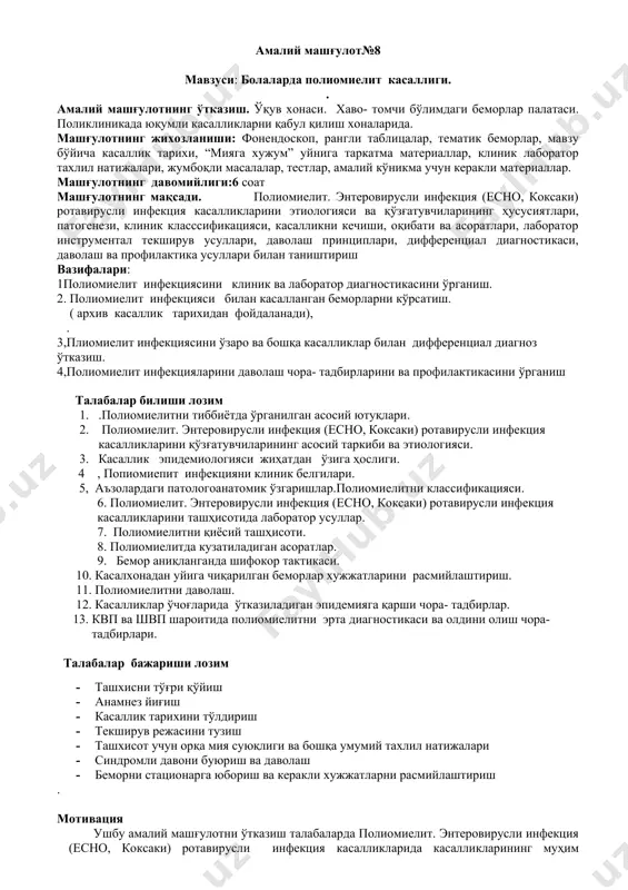 ининг асосий таркиби ва этиологияси. 3. касаллик эпидемиологияси жиҳатдан ўзига ҳослиги. 4 , попиомиепит инфекцияни клиник белгилари. 5, аъзолардаги патологоанатомик ўзгаришлар.полиомиелитни классификацияси. 6. полиомиелит. энтеровирусли инфекция (есно, коксаки) ротавирусли инфекция касалликларини ташҳисотида лаборатор усуллар. 7. полиомиелитни қиёсий ташҳисоти. 8. полиомиелитда кузатиладиган асоратлар. 9. бемор аниқланганда шифокор тактикаси. 10. касалхонадан уйига чиқарилган беморлар хужжатларини расмийлаштириш. 11. полиомиелитни даволаш. 12. касалликлар ўчоғларида ўтказиладиган эпидемияга қарши чора- тадбирлар. 13. квп ва швп шароитида полиомиелитни эрта диагностикаси ва олдини олиш чора- тадбирлари. талабалар бажариши лозим · ташхисни тўғри қўйиш · анамнез йиғиш · касаллик тарихини тўлдириш · текширув режасини тузиш · ташхисот учун орқа мия суюқлиги ва бошқа умумий тахлил натижалари · синдромли давони буюриш ва даволаш · беморни стационарга юбориш ва керакли хужжатларни расмийлаштириш . мотивация ушбу амалий машғулотни ўтказиш талабаларда полиомиелит. энтеровирусли инфекция (есно, коксаки) ротавирусли инфекция касалликларида касалликларининг муҳим жиҳатларини ўргатиш ва касаллик чиққанда биринчи ёрдам кўрсатиши амалга ошира билишдир. полиомиелит, …
