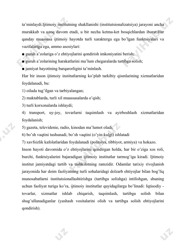 h a’zolarining harakatlarini ma’lum chegaralarda tartibga solish; ■ jamiyat hayotining barqarorligini ta’minlash. har bir inson ijtimoiy institutlarning ko’plab tarkibiy qismlarining xizmatlaridan foydalanadi, bu: 1) oilada tug’ilgan va tarbiyalangan; 2) maktablarda, turli xil muassasalarda o’qish; 3) turli korxonalarda ishlaydi; 4) transport, uy-joy, tovarlarni taqsimlash va ayirboshlash xizmatlaridan foydalanish; 5) gazeta, televidenie, radio, kinodan ma’lumot oladi; 6) bo’sh vaqtini tushunadi, bo’sh vaqtini (o’yin-kulgi) ishlatadi 7) xavfsizlik kafolatlaridan foydalanadi (politsiya, tibbiyot, armiya) va hokazo. inson hayoti davomida o’z ehtiyojlarini qondirgan holda, har bir o’ziga xos roli, burchi, funktsiyalarini bajaradigan ijtimoiy institutlar tarmog’iga kiradi. ijtimoiy institut jamiyatdagi tartib va ​​tashkilotning ramzidir. odamlar tarixiy rivojlanish jarayonida har doim faoliyatning turli sohalaridagi dolzarb ehtiyojlar bilan bog’liq munosabatlarni institutsionallashtirishga (tartibga solishga) intilishgan, shuning uchun faoliyat turiga ko’ra, ijtimoiy institutlar quyidagilarga bo’linadi: iqtisodiy - tovarlar, xizmatlar ishlab chiqarish, taqsimlash, tartibga solish bilan shug’ullanadiganlar (yashash vositalarini olish va tartibga solish ehtiyojlarini qondirish). iqtisodiy, savdo, moliya birlashmalari, bozor tuzilmalari, (mulk …