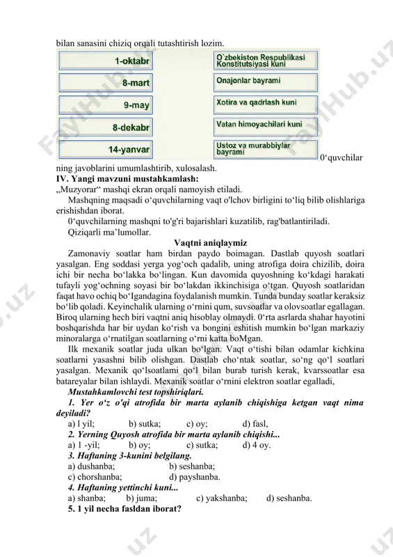 h: „muzyorar“ mashqi ekran orqali namoyish etiladi. mashqning maqsadi o‘quvchilarning vaqt o'lchov birligini to‘liq bilib olishlariga erishishdan iborat. 0‘quvchilarning mashqni to'g'ri bajarishlari kuzatilib, rag'batlantiriladi. qiziqarli ma’lumollar. vaqtni aniqlaymiz zamonaviy soatlar ham birdan paydo boimagan. dastlab quyosh soatlari yasalgan. eng soddasi yerga yog‘och qadalib, uning atrofiga doira chizilib, doira ichi bir necha bo‘lakka bo‘lingan. kun davomida quyoshning ko‘kdagi harakati tufayli yog‘ochning soyasi bir bo‘lakdan ikkinchisiga o‘tgan. quyosh soatlaridan faqat havo ochiq bo‘igandagina foydalanish mumkin. tunda bunday soatlar keraksiz bo‘lib qoladi. keyinchalik ularning o‘rnini qum, suvsoatlar va olovsoatlar egallagan. biroq ularning hech biri vaqtni aniq hisoblay olmaydi. 0‘rta asrlarda shahar hayotini boshqarishda har bir uydan ko‘rish va bongini eshitish mumkin bo‘lgan markaziy minoralarga o‘rnatilgan soatlarning o‘rni katta bomgan. ilk mexanik soatlar juda ulkan bo‘lgan. vaqt o‘tishi bilan odamlar kichkina soatlarni yasashni bilib olishgan. dastlab cho‘ntak soatlar, so‘ng qo‘l soatlari yasalgan. mexanik qo‘lsoatlami qo‘l bilan burab turish kerak, kvarssoatlar esa batareyalar bilan ishlaydi. …