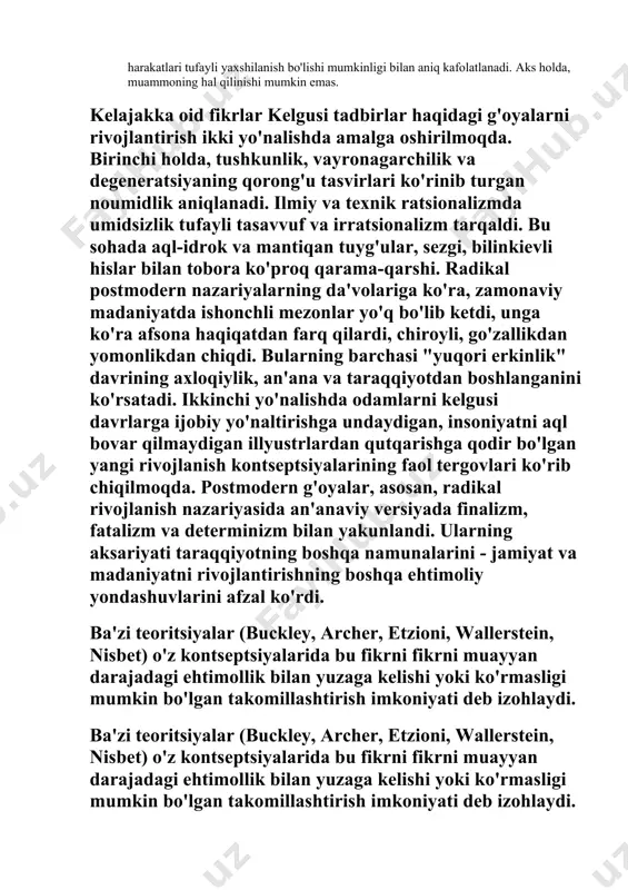 shirilmoqda. birinchi holda, tushkunlik, vayronagarchilik va degeneratsiyaning qorong'u tasvirlari ko'rinib turgan noumidlik aniqlanadi. ilmiy va texnik ratsionalizmda umidsizlik tufayli tasavvuf va irratsionalizm tarqaldi. bu sohada aql-idrok va mantiqan tuyg'ular, sezgi, bilinkievli hislar bilan tobora ko'proq qarama-qarshi. radikal postmodern nazariyalarning da'volariga ko'ra, zamonaviy madaniyatda ishonchli mezonlar yo'q bo'lib ketdi, unga ko'ra afsona haqiqatdan farq qilardi, chiroyli, go'zallikdan yomonlikdan chiqdi. bularning barchasi "yuqori erkinlik" davrining axloqiylik, an'ana va taraqqiyotdan boshlanganini ko'rsatadi. ikkinchi yo'nalishda odamlarni kelgusi davrlarga ijobiy yo'naltirishga undaydigan, insoniyatni aql bovar qilmaydigan illyustrlardan qutqarishga qodir bo'lgan yangi rivojlanish kontseptsiyalarining faol tergovlari ko'rib chiqilmoqda. postmodern g'oyalar, asosan, radikal rivojlanish nazariyasida an'anaviy versiyada finalizm, fatalizm va determinizm bilan yakunlandi. ularning aksariyati taraqqiyotning boshqa namunalarini - jamiyat va madaniyatni rivojlantirishning boshqa ehtimoliy yondashuvlarini afzal ko'rdi. ba'zi teoritsiyalar (buckley, archer, etzioni, wallerstein, nisbet) o'z kontseptsiyalarida bu fikrni fikrni muayyan darajadagi ehtimollik bilan yuzaga kelishi yoki ko'rmasligi mumkin bo'lgan takomillashtirish imkoniyati deb izohlaydi. ba'zi teoritsiyalar (buckley, …