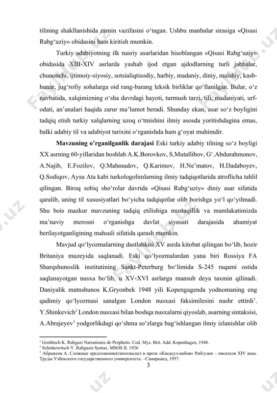 ati darajasida ahamiyat berilayotganligining mahsuli sifatida qarash mumkin. mavjud qо‘lyozmalarning dastlabkisi xv asrda kitobat qilingan bо‘lib, hozir britaniya muzeyida saqlanadi. eski qо‘lyozmalardan yana biri rossiya fa sharqshunoslik institutining sankt-peterburg bо‘limida s-245 raqami ostida saqlanayotgan nusxa bо‘lib, u xvxvi asrlarga mansub deya taxmin qilinadi. daniyalik matnshunos k.gryonbek 1948 yili kopengagenda yodnomaning eng qadimiy qо‘lyozmasi sanalgan london nusxasi faksimilesini nashr ettirdi[footnoteref:2]. y.shinkevich[footnoteref:3] london nusxasi bilan boshqa nusxalarni qiyoslab, asarning sintaksisi, a.abrajeyev[footnoteref:4] yodgorlikdagi qо‘shma sо‘zlarga bag‘ishlangan ilmiy izlanishlar olib bordi. 1969 yilda о‘.mirzakarimova sankt-peterburg nusxasi asosida asarning morfologik xususiyatlari bо‘yicha nomzodlik dissertatsiyasini yoqladi[footnoteref:5]. mavzuning maqsadi «qisasi rabg‘uziy» asarining о‘zbek adabiy tili shakllanishi va rivojlanishida tutgan о‘rnini aniqlash hamda qissada qо‘llanilgan sо‘zlarning lingvostatistik, mavzuiy, tarixiy-etimologik va leksik-semantik jihatdan о‘ziga xos xususiyatlarini ochib berishdan iborat. mavzuning vazifasi - «qisasi rabg‘uziy» asarining о‘zbek adabiy tili lug‘at tarkibi rivojlanishida tutgan о‘rnini kо‘rsatish hamda statistik metod yordamida obida sо‘z boyligidagi sо‘z turkumlari ulushini aniqlash; - leksik birliklarni turli …