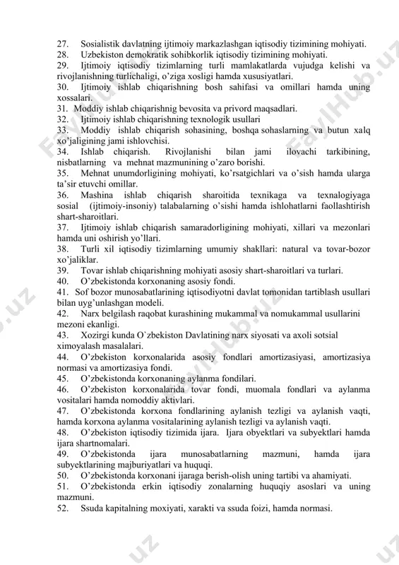 tizimlar. 23. ibtidoiy-jamoatchilik iqtisodiy tizimlarning mohiyati. 24. quldorlik iqtisodiy tizimining mohiyati va uning jixatlari. 25. zamindorlik iqtisodiy tizimining mohiyati hamda avzalliklari 26. sarmoyaviy-sohibkorlik iqtisodiy tizimining mohiyati. 27. sosialistik davlatning ijtimoiy markazlashgan iqtisodiy tizimining mohiyati. 28. uzbekiston demokratik sohibkorlik iqtisodiy tizimining mohiyati. 29. ijtimoiy iqtisodiy tizimlarning turli mamlakatlarda vujudga kelishi va rivojlanishning turlichaligi, o’ziga xosligi hamda xususiyatlari. 30. ijtimoiy ishlab chiqarishning bosh sahifasi va omillari hamda uning xossalari. 31. moddiy ishlab chiqarishnig bevosita va privord maqsadlari. 32. ijtimoiy ishlab chiqarishning texnologik usullari 33. moddiy ishlab chiqarish sohasining, boshqa sohaslarning va butun xalq xo’jaligining jami ishlovchisi. 34. ishlab chiqarish. rivojlanishi bilan jami ilovachi tarkibining, nisbatlarning va mehnat mazmunining o’zaro borishi. 35. mehnat unumdorligining mohiyati, ko’rsatgichlari va o’sish hamda ularga ta’sir etuvchi omillar. 36. mashina ishlab chiqarish sharoitida texnikaga va texnalogiyaga sosial (ijtimoiy-insoniy) talabalarning o’sishi hamda ishlohatlarni faollashtirish shart-sharoitlari. 37. ijtimoiy ishlab chiqarish samaradorligining mohiyati, xillari va mezonlari hamda uni oshirish yo’llari. 38. …