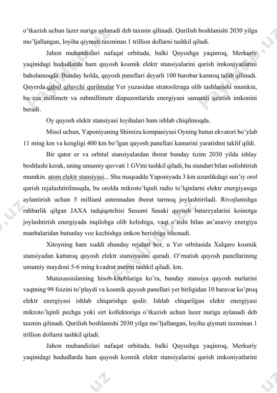 shlashi kerak, uning umumiy quvvati 1 gvtni tashkil qiladi, bu standart bilan solishtirish mumkin. atom elektr stansiyasi... shu maqsadda yaponiyada 3 km uzunlikdagi sun’iy orol qurish rejalashtirilmoqda, bu orolda mikroto’lqinli radio to’lqinlarni elektr energiyasiga aylantirish uchun 5 milliard antennadan iborat tarmoq joylashtiriladi. rivojlanishga rahbarlik qilgan jaxa tadqiqotchisi susumi sasaki quyosh batareyalarini koinotga joylashtirish energiyada inqilobga olib kelishiga, vaqt o’tishi bilan an’anaviy energiya manbalaridan butunlay voz kechishga imkon berishiga ishonadi. xitoyning ham xuddi shunday rejalari bor, u yer orbitasida xalqaro kosmik stansiyadan kattaroq quyosh elektr stansiyasini quradi. o’rnatish quyosh panellarining umumiy maydoni 5-6 ming kvadrat metrni tashkil qiladi. km. mutaxassislarning hisob-kitoblariga ko’ra, bunday stansiya quyosh nurlarini vaqtning 99 foizini to’playdi va kosmik quyosh panellari yer birligidan 10 baravar ko’proq elektr energiyasi ishlab chiqarishga qodir. ishlab chiqarilgan elektr energiyasi mikroto’lqinli pechga yoki sirt kollektoriga o’tkazish uchun lazer nuriga aylanadi deb taxmin qilinadi. qurilish boshlanishi 2030 yilga mo’ljallangan, loyiha qiymati taxminan 1 trillion …