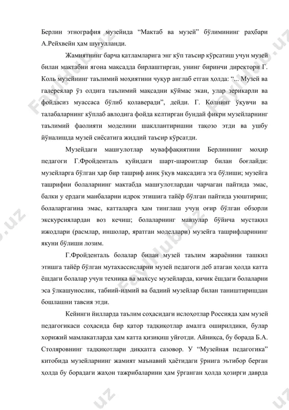 на мақсадда бирлаштирган, унинг биринчи директори г. коль музейнинг таълимий моҳиятини чуқур англаб етган ҳолда: “... музей ва галереялар ўз олдига таълимий мақсадни қўймас экан, улар зерикарли ва фойдасиз муассаса бўлиб қолаверади”, дейди. г. колнинг ўқувчи ва талабаларнинг кўплаб авлодига фойда келтирган бундай фикри музейларнинг таълимий фаолияти моделини шакллантиришни тақозо этди ва ушбу йўналишда музей сиёсатига жиддий таъсир кўрсатди. музейдаги машғулотлар муваффақиятини берлиннинг моҳир педагоги г.фройденталь қуйидаги шарт-шароитлар билан боғлайди: музейларга бўлган ҳар бир ташриф аниқ ўқув мақсадига эга бўлиши; музейга ташрифни болаларнинг мактабда машғулотлардан чарчаган пайтида эмас, балки у ердаги манбаларни идрок этишига тайёр бўлган пайтида уюштириш; болаларгагина эмас, катталарга ҳам тинглаш учун оғир бўлган обзорли экскурсиялардан воз кечиш; болаларнинг мавзулар бўйича мустақил ижодлари (расмлар, иншолар, яратган моделлари) музейга ташрифларининг якуни бўлиши лозим. г.фройденталь болалар билан музей таълим жараёнини ташкил этишга тайёр бўлган мутахассисларни музей педагоги деб атаган ҳолда катта ёшдаги болалар учун техника ва махсус музейларда, кичик ёшдаги …