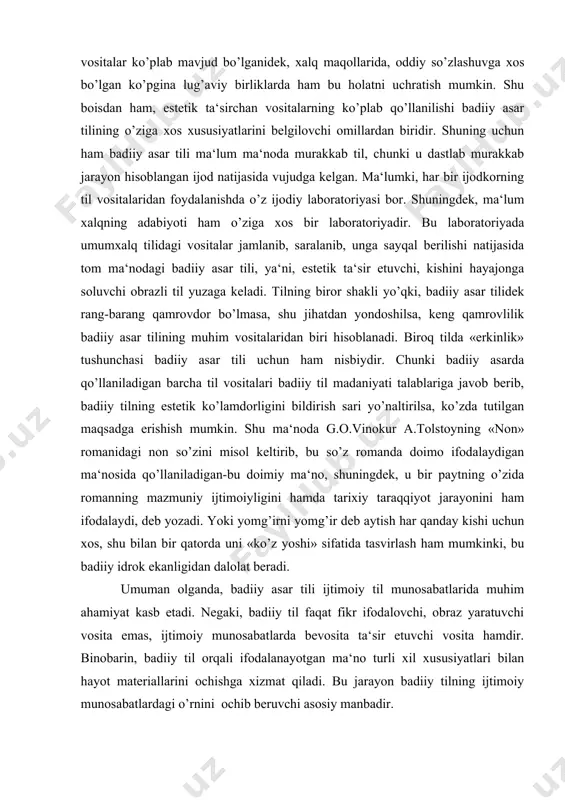 o’llaniladigan barcha til vositalari badiiy til madaniyati talablariga javob berib, badiiy tilning estetik ko’lamdorligini bildirish sari yo’naltirilsa, ko’zda tutilgan maqsadga erishish mumkin. shu ma‘noda g.o.vinokur a.tolstoyning «non» romanidagi non so’zini misol keltirib, bu so’z romanda doimo ifodalaydigan ma‘nosida qo’llaniladigan-bu doimiy ma‘no, shuningdek, u bir paytning o’zida romanning mazmuniy ijtimoiyligini hamda tarixiy taraqqiyot jarayonini ham ifodalaydi, deb yozadi. yoki yomg’irni yomg’ir deb aytish har qanday kishi uchun xos, shu bilan bir qatorda uni «ko’z yoshi» sifatida tasvirlash ham mumkinki, bu badiiy idrok ekanligidan dalolat beradi. umuman olganda, badiiy asar tili ijtimoiy til munosabatlarida muhim ahamiyat kasb etadi. negaki, badiiy til faqat fikr ifodalovchi, obraz yaratuvchi vosita emas, ijtimoiy munosabatlarda bevosita ta‘sir etuvchi vosita hamdir. binobarin, badiiy til orqali ifodalanayotgan ma‘no turli xil xususiyatlari bilan hayot materiallarini ochishga xizmat qiladi. bu jarayon badiiy tilning ijtimoiy munosabatlardagi o’rnini ochib beruvchi asosiy manbadir. xulosa qilib aytganda, badiiy asar tili yuksak mazmunga ega bo’lgan til …