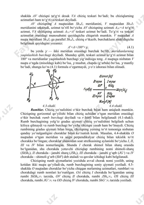 iqni to‘g‘ri desak va chiziq teskari bo‘ladi; bu chiziqlarning azimutlari ham to‘g‘ri va teskari deyiladi. av chiziqning a nuqtasidan shaja meridianini, v nuqtasidan shvjv meridianini utkazsak, azimut ta’rifi bo‘yicha av chiziqning azimuti aav=a to‘g‘ri azimut, va chiziqning azimuti ava=a' teskari azimut bo‘ladi. to‘g‘ri va teskari azimutlar orasidagi munosabatni quyidagicha chiqarish mumkin. v nuqtadan a nuqta meridiani shaja ga parallel shaja, chiziq o‘tkazib, burchaklarni shakldagicha belgilasak quyidagini yozamiz: a'=a+180°+, (4.1) bu yerda — ikki meridian orasidagi burchak bo‘lib, meridianlarning yaqinlashish burchagi deyiladi. shunday qilib, teskari azimut to‘g‘ri azimut bilan 180° va meridianlar yaqinlashish burchagi yig‘indisiga teng. a nuqtaga nisbatan v nuqta o‘ngda (misoldagi kabi) bo‘lsa, musbat, chapda (g‘arbda) bo‘lsa, manfiy bo‘ladi, shunga ko‘ra (4.1) formula o‘zgarmaydi, o‘z ishorasi bilan olinadi. 4.3-shakl. 4.4-shakl. rumblar. chiziq yo‘nalishini o‘tkir burchak bilan ham aniqlash mumkin. chiziqning gorizontal qo‘yilishi bilan chiziq uchidan o‘tgan meridian orasidagi o‘tkir burchak rumb burchagi deyiladi va r harfi bilan belgilanadi (4.1-shakl). …